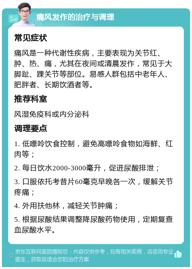 痛风发作的治疗与调理 常见症状 痛风是一种代谢性疾病，主要表现为关节红、肿、热、痛，尤其在夜间或清晨发作，常见于大脚趾、踝关节等部位。易感人群包括中老年人、肥胖者、长期饮酒者等。 推荐科室 风湿免疫科或内分泌科 调理要点 1. 低嘌呤饮食控制，避免高嘌呤食物如海鲜、红肉等； 2. 每日饮水2000-3000毫升，促进尿酸排泄； 3. 口服依托考昔片60毫克早晚各一次，缓解关节疼痛； 4. 外用扶他林，减轻关节肿痛； 5. 根据尿酸结果调整降尿酸药物使用，定期复查血尿酸水平。