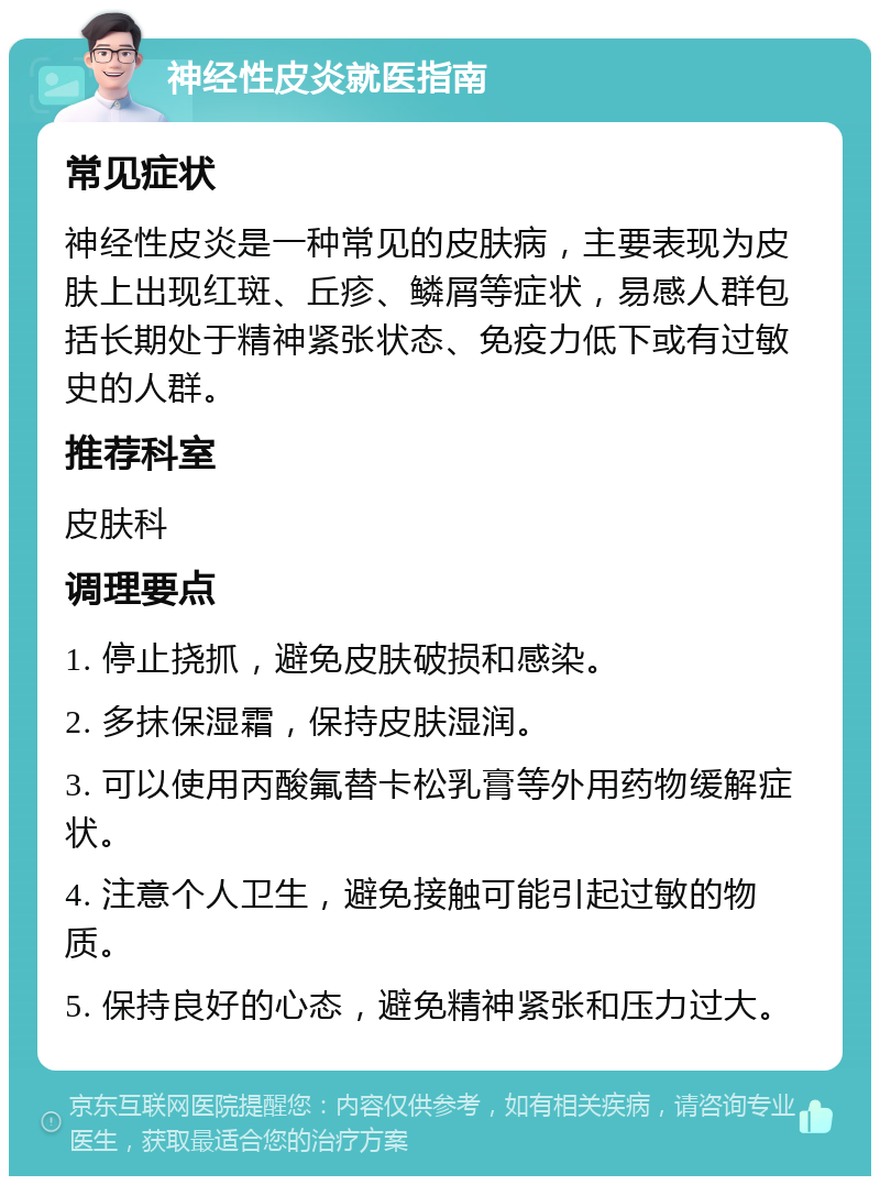 神经性皮炎就医指南 常见症状 神经性皮炎是一种常见的皮肤病，主要表现为皮肤上出现红斑、丘疹、鳞屑等症状，易感人群包括长期处于精神紧张状态、免疫力低下或有过敏史的人群。 推荐科室 皮肤科 调理要点 1. 停止挠抓，避免皮肤破损和感染。 2. 多抹保湿霜，保持皮肤湿润。 3. 可以使用丙酸氟替卡松乳膏等外用药物缓解症状。 4. 注意个人卫生，避免接触可能引起过敏的物质。 5. 保持良好的心态，避免精神紧张和压力过大。