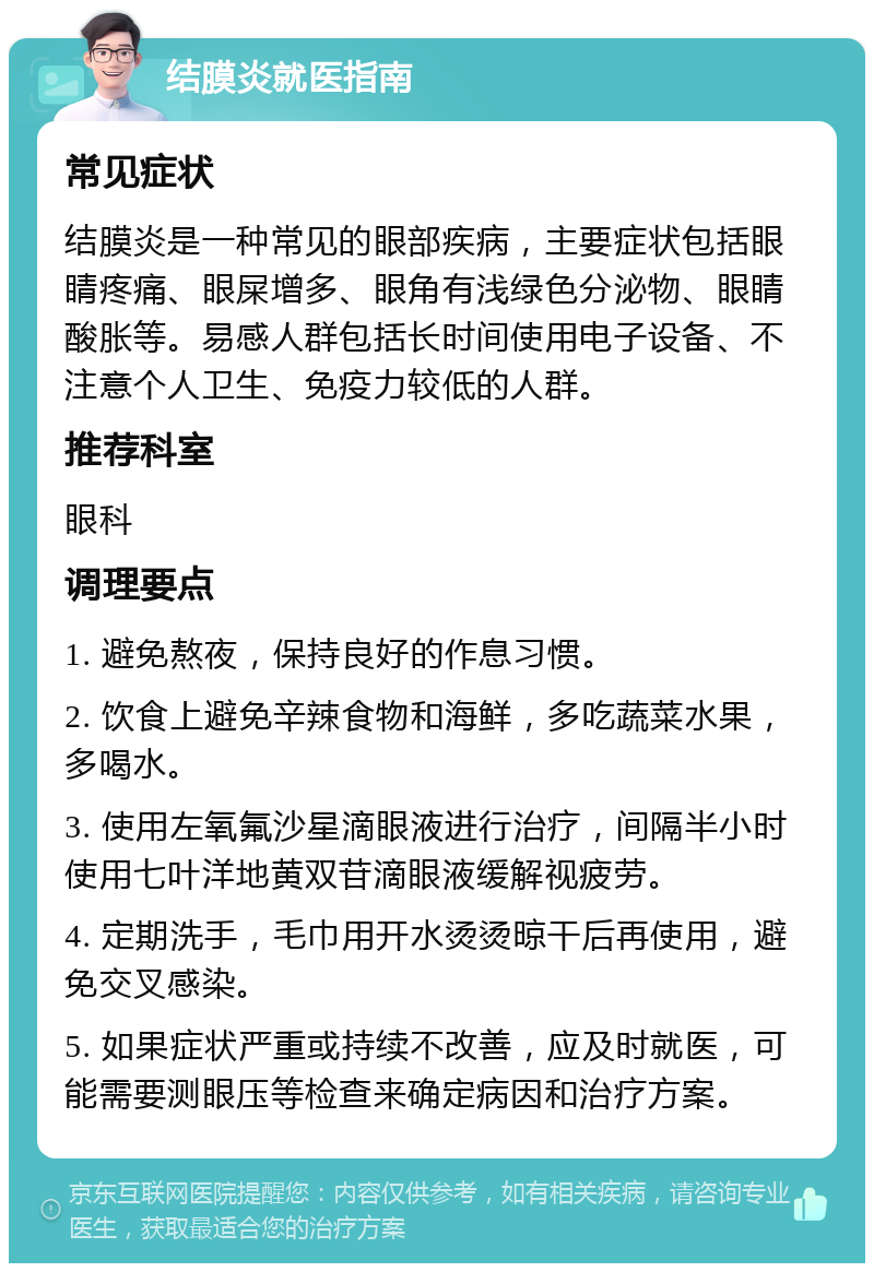 结膜炎就医指南 常见症状 结膜炎是一种常见的眼部疾病，主要症状包括眼睛疼痛、眼屎增多、眼角有浅绿色分泌物、眼睛酸胀等。易感人群包括长时间使用电子设备、不注意个人卫生、免疫力较低的人群。 推荐科室 眼科 调理要点 1. 避免熬夜，保持良好的作息习惯。 2. 饮食上避免辛辣食物和海鲜，多吃蔬菜水果，多喝水。 3. 使用左氧氟沙星滴眼液进行治疗，间隔半小时使用七叶洋地黄双苷滴眼液缓解视疲劳。 4. 定期洗手，毛巾用开水烫烫晾干后再使用，避免交叉感染。 5. 如果症状严重或持续不改善，应及时就医，可能需要测眼压等检查来确定病因和治疗方案。