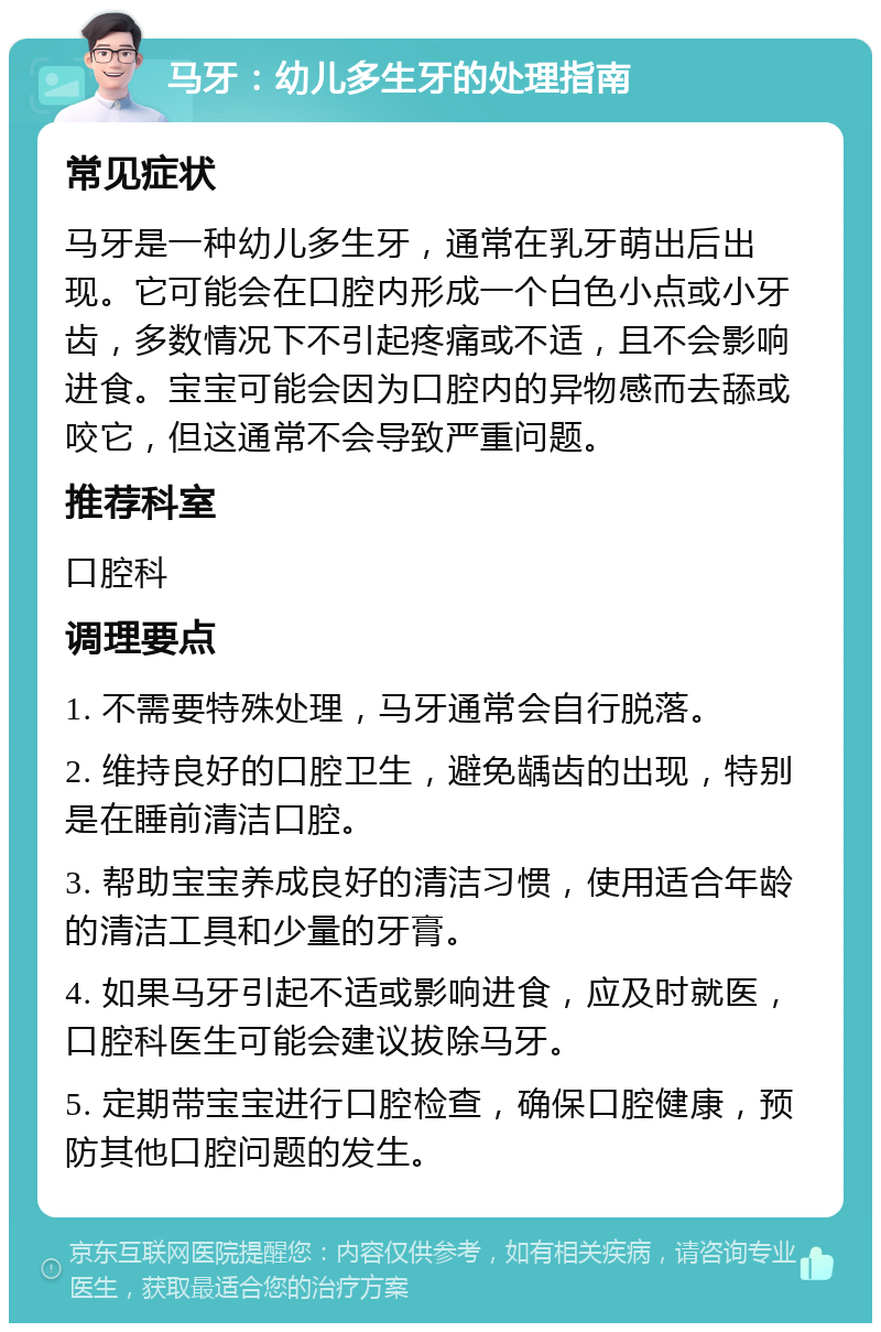 马牙：幼儿多生牙的处理指南 常见症状 马牙是一种幼儿多生牙，通常在乳牙萌出后出现。它可能会在口腔内形成一个白色小点或小牙齿，多数情况下不引起疼痛或不适，且不会影响进食。宝宝可能会因为口腔内的异物感而去舔或咬它，但这通常不会导致严重问题。 推荐科室 口腔科 调理要点 1. 不需要特殊处理，马牙通常会自行脱落。 2. 维持良好的口腔卫生，避免龋齿的出现，特别是在睡前清洁口腔。 3. 帮助宝宝养成良好的清洁习惯，使用适合年龄的清洁工具和少量的牙膏。 4. 如果马牙引起不适或影响进食，应及时就医，口腔科医生可能会建议拔除马牙。 5. 定期带宝宝进行口腔检查，确保口腔健康，预防其他口腔问题的发生。