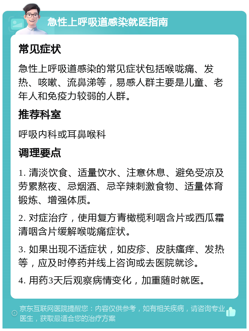 急性上呼吸道感染就医指南 常见症状 急性上呼吸道感染的常见症状包括喉咙痛、发热、咳嗽、流鼻涕等，易感人群主要是儿童、老年人和免疫力较弱的人群。 推荐科室 呼吸内科或耳鼻喉科 调理要点 1. 清淡饮食、适量饮水、注意休息、避免受凉及劳累熬夜、忌烟酒、忌辛辣刺激食物、适量体育锻炼、增强体质。 2. 对症治疗，使用复方青橄榄利咽含片或西瓜霜清咽含片缓解喉咙痛症状。 3. 如果出现不适症状，如皮疹、皮肤瘙痒、发热等，应及时停药并线上咨询或去医院就诊。 4. 用药3天后观察病情变化，加重随时就医。