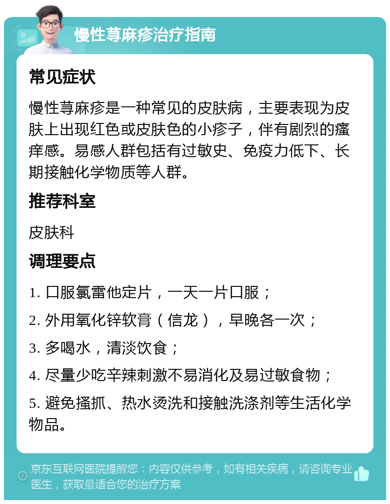 慢性荨麻疹治疗指南 常见症状 慢性荨麻疹是一种常见的皮肤病，主要表现为皮肤上出现红色或皮肤色的小疹子，伴有剧烈的瘙痒感。易感人群包括有过敏史、免疫力低下、长期接触化学物质等人群。 推荐科室 皮肤科 调理要点 1. 口服氯雷他定片，一天一片口服； 2. 外用氧化锌软膏（信龙），早晚各一次； 3. 多喝水，清淡饮食； 4. 尽量少吃辛辣刺激不易消化及易过敏食物； 5. 避免搔抓、热水烫洗和接触洗涤剂等生活化学物品。