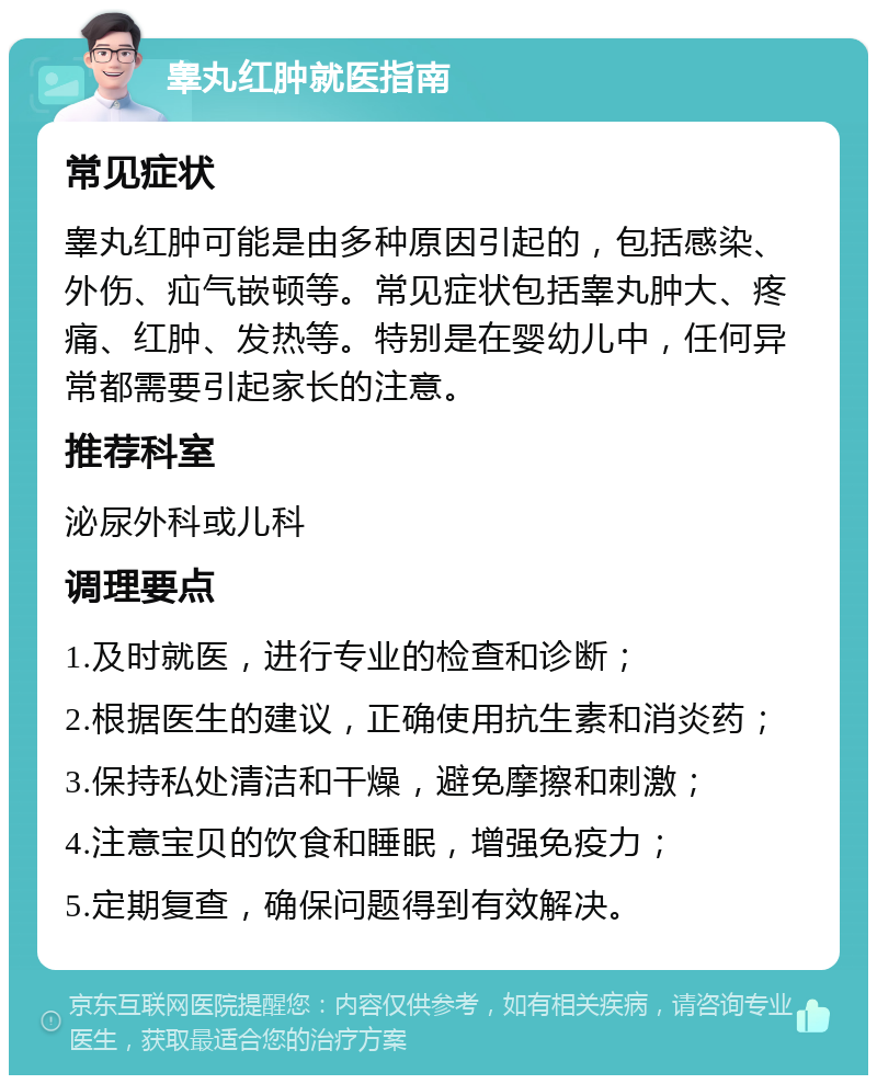 睾丸红肿就医指南 常见症状 睾丸红肿可能是由多种原因引起的，包括感染、外伤、疝气嵌顿等。常见症状包括睾丸肿大、疼痛、红肿、发热等。特别是在婴幼儿中，任何异常都需要引起家长的注意。 推荐科室 泌尿外科或儿科 调理要点 1.及时就医，进行专业的检查和诊断； 2.根据医生的建议，正确使用抗生素和消炎药； 3.保持私处清洁和干燥，避免摩擦和刺激； 4.注意宝贝的饮食和睡眠，增强免疫力； 5.定期复查，确保问题得到有效解决。