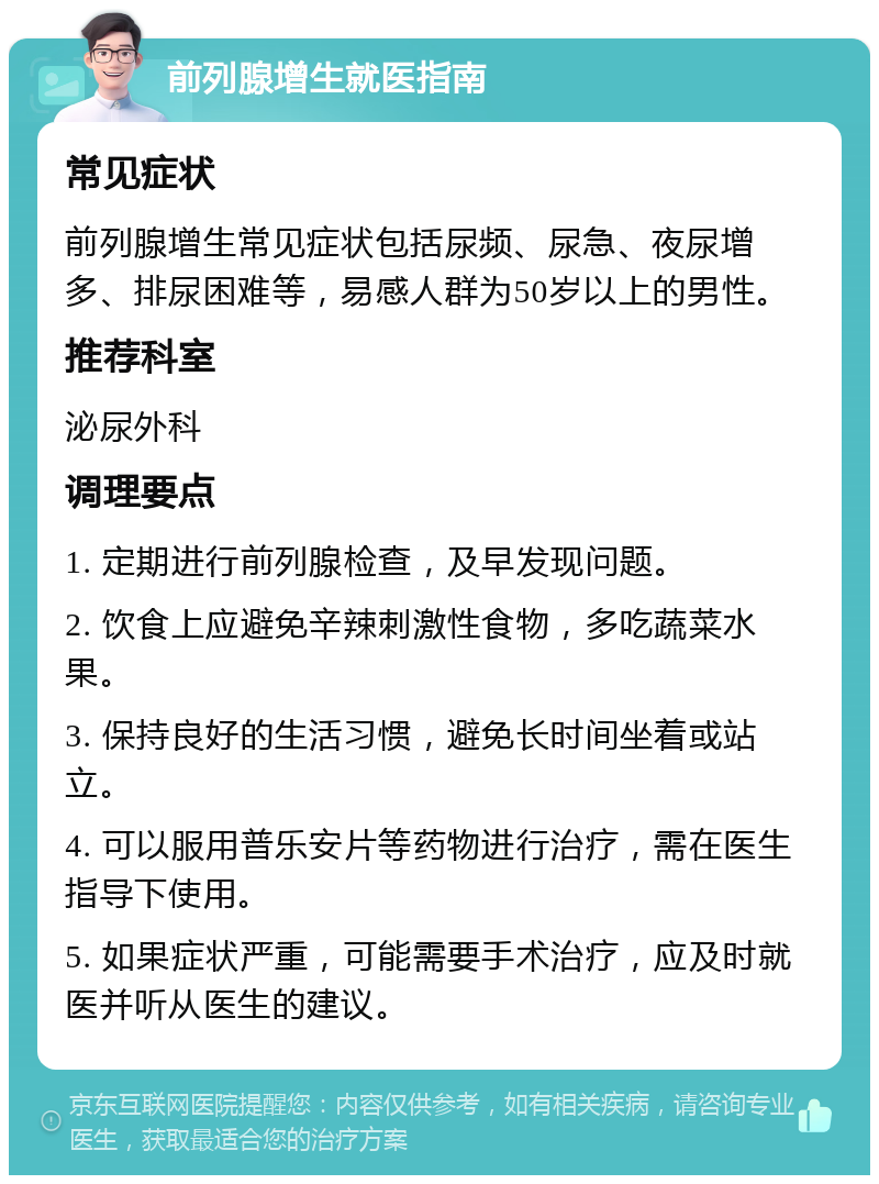 前列腺增生就医指南 常见症状 前列腺增生常见症状包括尿频、尿急、夜尿增多、排尿困难等，易感人群为50岁以上的男性。 推荐科室 泌尿外科 调理要点 1. 定期进行前列腺检查，及早发现问题。 2. 饮食上应避免辛辣刺激性食物，多吃蔬菜水果。 3. 保持良好的生活习惯，避免长时间坐着或站立。 4. 可以服用普乐安片等药物进行治疗，需在医生指导下使用。 5. 如果症状严重，可能需要手术治疗，应及时就医并听从医生的建议。