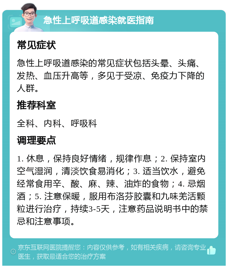 急性上呼吸道感染就医指南 常见症状 急性上呼吸道感染的常见症状包括头晕、头痛、发热、血压升高等，多见于受凉、免疫力下降的人群。 推荐科室 全科、内科、呼吸科 调理要点 1. 休息，保持良好情绪，规律作息；2. 保持室内空气湿润，清淡饮食易消化；3. 适当饮水，避免经常食用辛、酸、麻、辣、油炸的食物；4. 忌烟酒；5. 注意保暖，服用布洛芬胶囊和九味羌活颗粒进行治疗，持续3-5天，注意药品说明书中的禁忌和注意事项。