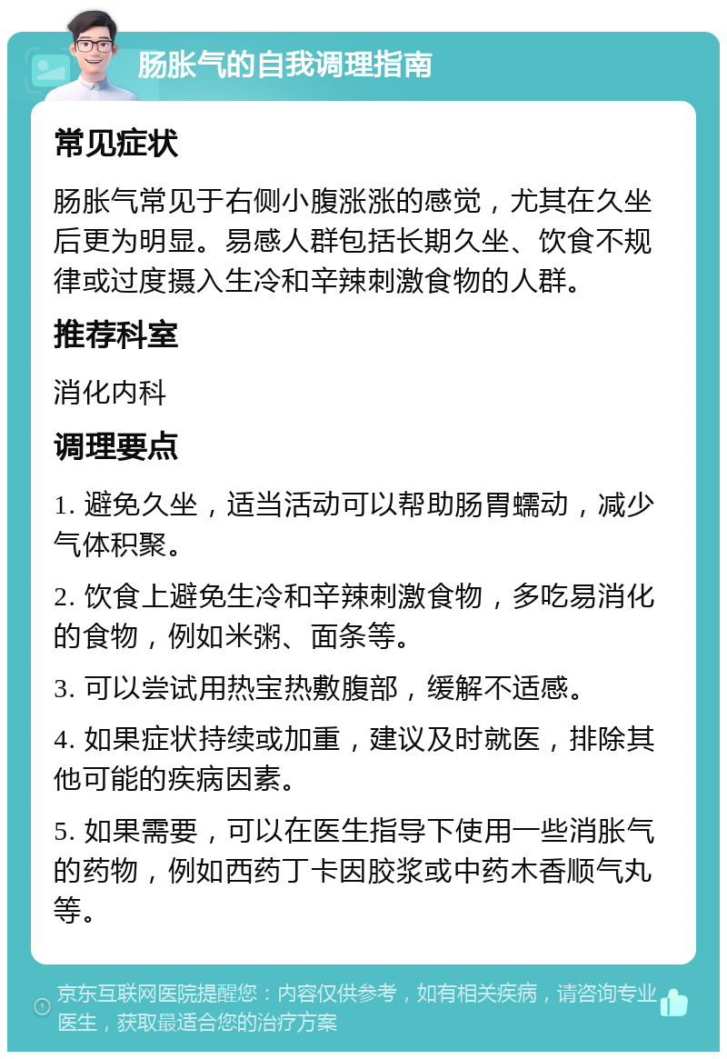 肠胀气的自我调理指南 常见症状 肠胀气常见于右侧小腹涨涨的感觉，尤其在久坐后更为明显。易感人群包括长期久坐、饮食不规律或过度摄入生冷和辛辣刺激食物的人群。 推荐科室 消化内科 调理要点 1. 避免久坐，适当活动可以帮助肠胃蠕动，减少气体积聚。 2. 饮食上避免生冷和辛辣刺激食物，多吃易消化的食物，例如米粥、面条等。 3. 可以尝试用热宝热敷腹部，缓解不适感。 4. 如果症状持续或加重，建议及时就医，排除其他可能的疾病因素。 5. 如果需要，可以在医生指导下使用一些消胀气的药物，例如西药丁卡因胶浆或中药木香顺气丸等。