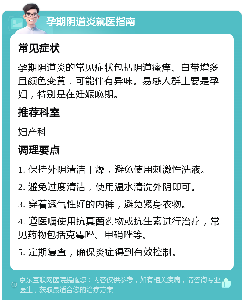 孕期阴道炎就医指南 常见症状 孕期阴道炎的常见症状包括阴道瘙痒、白带增多且颜色变黄，可能伴有异味。易感人群主要是孕妇，特别是在妊娠晚期。 推荐科室 妇产科 调理要点 1. 保持外阴清洁干燥，避免使用刺激性洗液。 2. 避免过度清洁，使用温水清洗外阴即可。 3. 穿着透气性好的内裤，避免紧身衣物。 4. 遵医嘱使用抗真菌药物或抗生素进行治疗，常见药物包括克霉唑、甲硝唑等。 5. 定期复查，确保炎症得到有效控制。