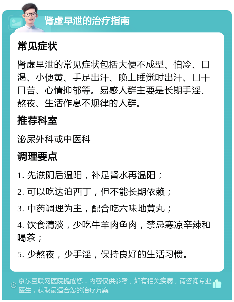 肾虚早泄的治疗指南 常见症状 肾虚早泄的常见症状包括大便不成型、怕冷、口渴、小便黄、手足出汗、晚上睡觉时出汗、口干口苦、心情抑郁等。易感人群主要是长期手淫、熬夜、生活作息不规律的人群。 推荐科室 泌尿外科或中医科 调理要点 1. 先滋阴后温阳，补足肾水再温阳； 2. 可以吃达泊西丁，但不能长期依赖； 3. 中药调理为主，配合吃六味地黄丸； 4. 饮食清淡，少吃牛羊肉鱼肉，禁忌寒凉辛辣和喝茶； 5. 少熬夜，少手淫，保持良好的生活习惯。