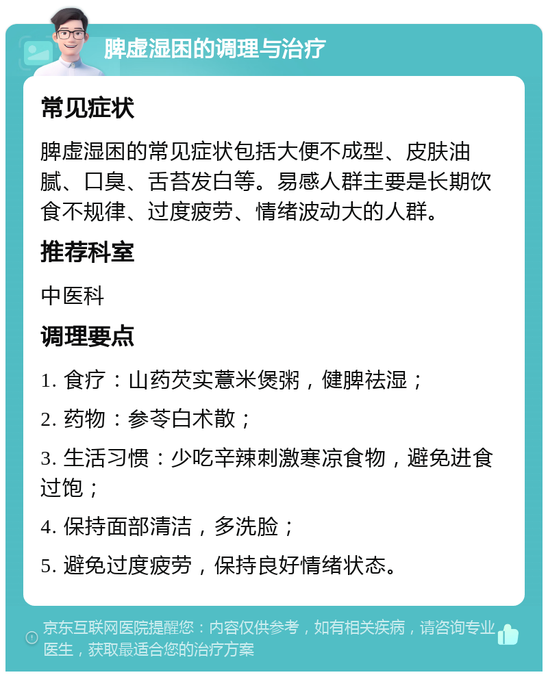 脾虚湿困的调理与治疗 常见症状 脾虚湿困的常见症状包括大便不成型、皮肤油腻、口臭、舌苔发白等。易感人群主要是长期饮食不规律、过度疲劳、情绪波动大的人群。 推荐科室 中医科 调理要点 1. 食疗：山药芡实薏米煲粥，健脾祛湿； 2. 药物：参苓白术散； 3. 生活习惯：少吃辛辣刺激寒凉食物，避免进食过饱； 4. 保持面部清洁，多洗脸； 5. 避免过度疲劳，保持良好情绪状态。