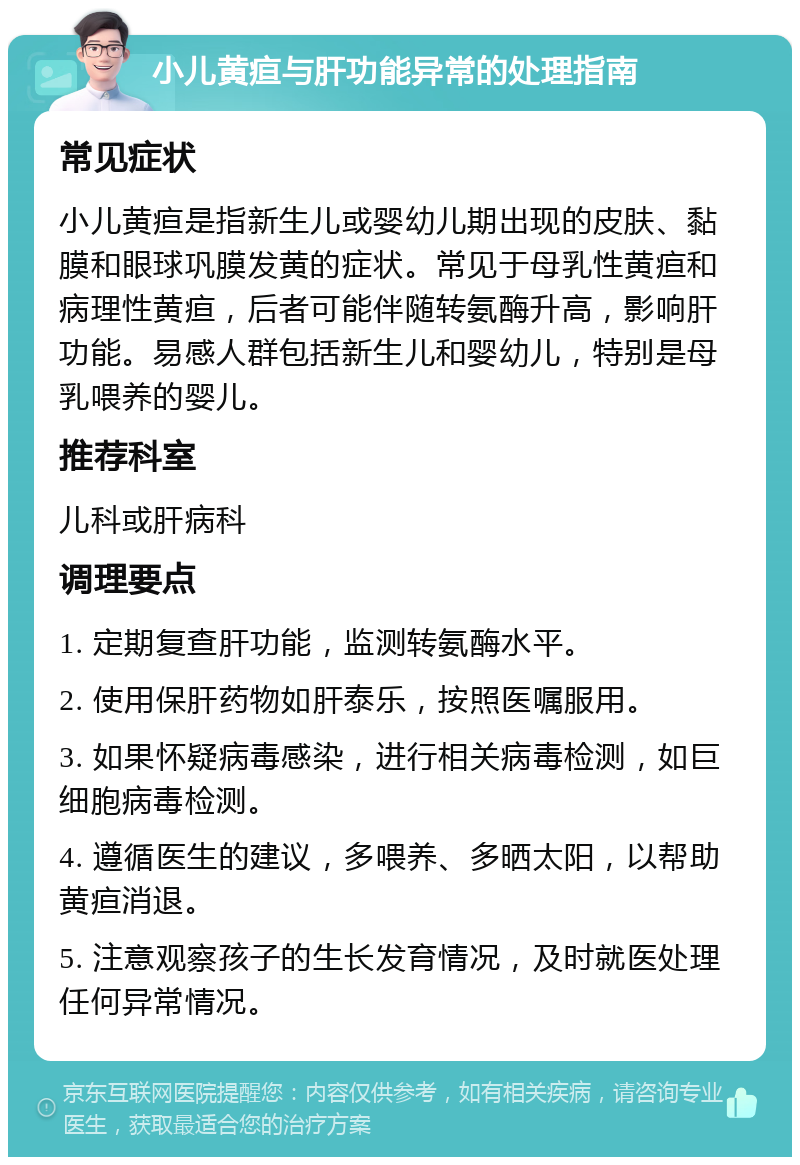 小儿黄疸与肝功能异常的处理指南 常见症状 小儿黄疸是指新生儿或婴幼儿期出现的皮肤、黏膜和眼球巩膜发黄的症状。常见于母乳性黄疸和病理性黄疸，后者可能伴随转氨酶升高，影响肝功能。易感人群包括新生儿和婴幼儿，特别是母乳喂养的婴儿。 推荐科室 儿科或肝病科 调理要点 1. 定期复查肝功能，监测转氨酶水平。 2. 使用保肝药物如肝泰乐，按照医嘱服用。 3. 如果怀疑病毒感染，进行相关病毒检测，如巨细胞病毒检测。 4. 遵循医生的建议，多喂养、多晒太阳，以帮助黄疸消退。 5. 注意观察孩子的生长发育情况，及时就医处理任何异常情况。