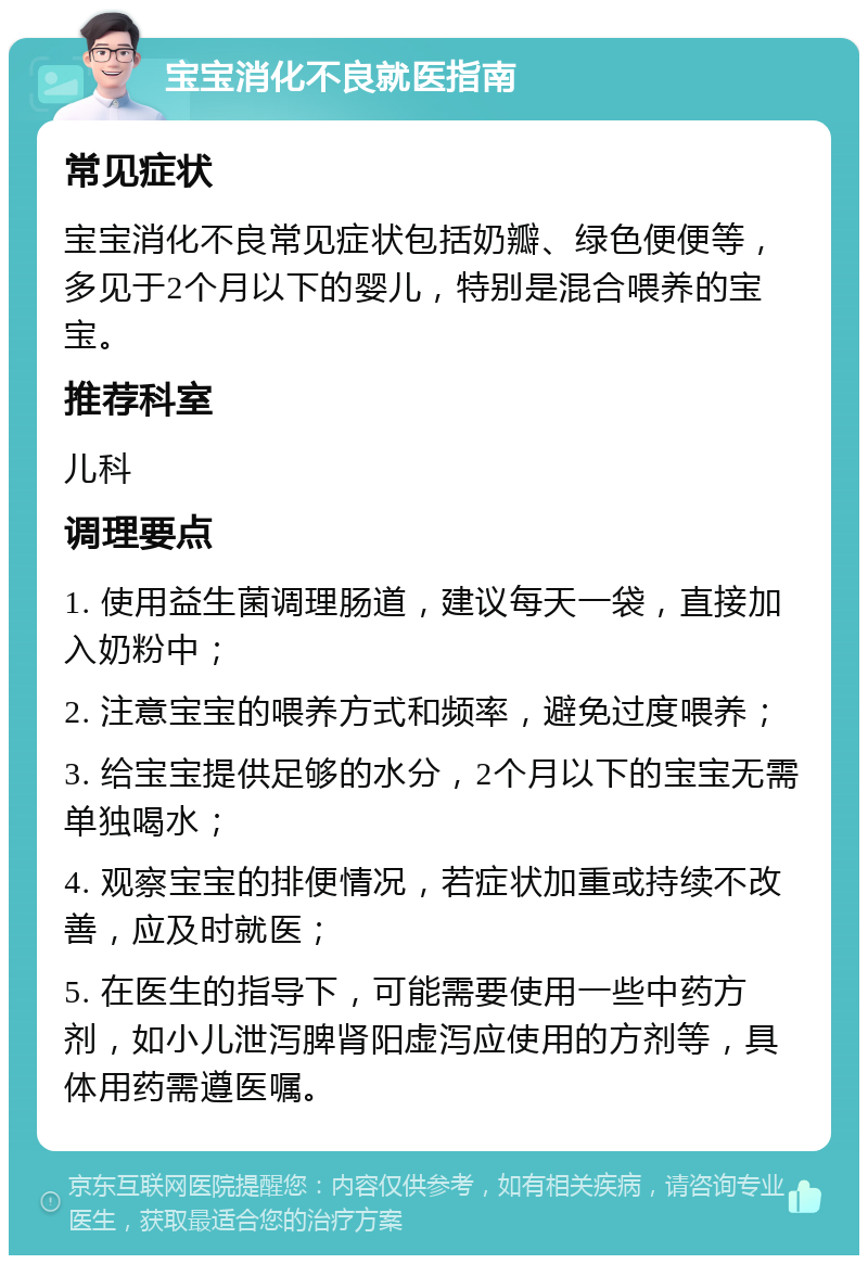 宝宝消化不良就医指南 常见症状 宝宝消化不良常见症状包括奶瓣、绿色便便等，多见于2个月以下的婴儿，特别是混合喂养的宝宝。 推荐科室 儿科 调理要点 1. 使用益生菌调理肠道，建议每天一袋，直接加入奶粉中； 2. 注意宝宝的喂养方式和频率，避免过度喂养； 3. 给宝宝提供足够的水分，2个月以下的宝宝无需单独喝水； 4. 观察宝宝的排便情况，若症状加重或持续不改善，应及时就医； 5. 在医生的指导下，可能需要使用一些中药方剂，如小儿泄泻脾肾阳虚泻应使用的方剂等，具体用药需遵医嘱。