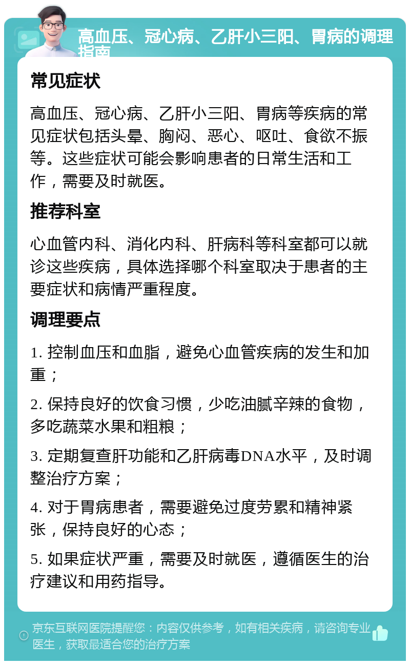 高血压、冠心病、乙肝小三阳、胃病的调理指南 常见症状 高血压、冠心病、乙肝小三阳、胃病等疾病的常见症状包括头晕、胸闷、恶心、呕吐、食欲不振等。这些症状可能会影响患者的日常生活和工作，需要及时就医。 推荐科室 心血管内科、消化内科、肝病科等科室都可以就诊这些疾病，具体选择哪个科室取决于患者的主要症状和病情严重程度。 调理要点 1. 控制血压和血脂，避免心血管疾病的发生和加重； 2. 保持良好的饮食习惯，少吃油腻辛辣的食物，多吃蔬菜水果和粗粮； 3. 定期复查肝功能和乙肝病毒DNA水平，及时调整治疗方案； 4. 对于胃病患者，需要避免过度劳累和精神紧张，保持良好的心态； 5. 如果症状严重，需要及时就医，遵循医生的治疗建议和用药指导。