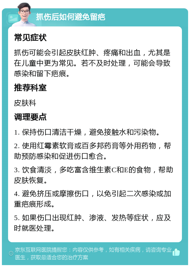 抓伤后如何避免留疤 常见症状 抓伤可能会引起皮肤红肿、疼痛和出血，尤其是在儿童中更为常见。若不及时处理，可能会导致感染和留下疤痕。 推荐科室 皮肤科 调理要点 1. 保持伤口清洁干燥，避免接触水和污染物。 2. 使用红霉素软膏或百多邦药膏等外用药物，帮助预防感染和促进伤口愈合。 3. 饮食清淡，多吃富含维生素C和E的食物，帮助皮肤恢复。 4. 避免挤压或摩擦伤口，以免引起二次感染或加重疤痕形成。 5. 如果伤口出现红肿、渗液、发热等症状，应及时就医处理。