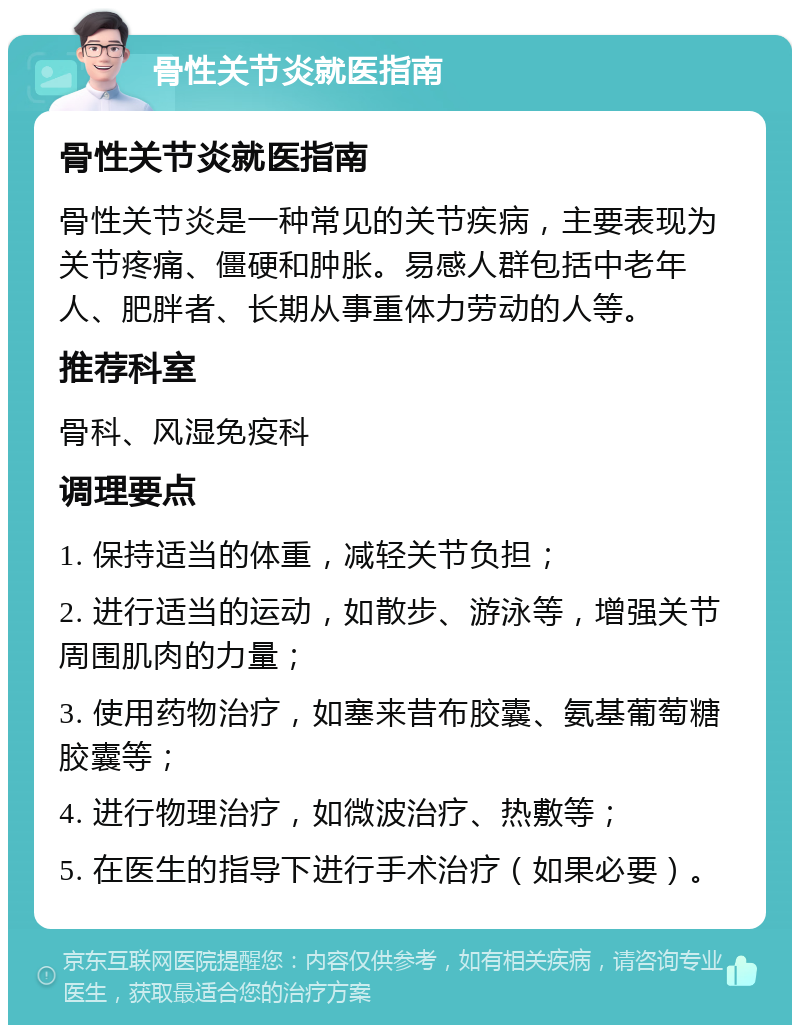 骨性关节炎就医指南 骨性关节炎就医指南 骨性关节炎是一种常见的关节疾病，主要表现为关节疼痛、僵硬和肿胀。易感人群包括中老年人、肥胖者、长期从事重体力劳动的人等。 推荐科室 骨科、风湿免疫科 调理要点 1. 保持适当的体重，减轻关节负担； 2. 进行适当的运动，如散步、游泳等，增强关节周围肌肉的力量； 3. 使用药物治疗，如塞来昔布胶囊、氨基葡萄糖胶囊等； 4. 进行物理治疗，如微波治疗、热敷等； 5. 在医生的指导下进行手术治疗（如果必要）。