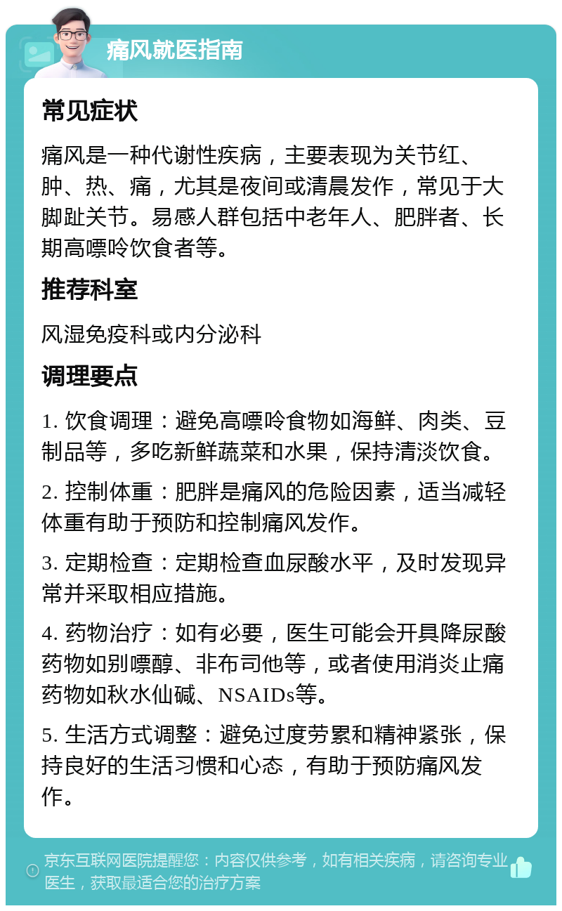 痛风就医指南 常见症状 痛风是一种代谢性疾病，主要表现为关节红、肿、热、痛，尤其是夜间或清晨发作，常见于大脚趾关节。易感人群包括中老年人、肥胖者、长期高嘌呤饮食者等。 推荐科室 风湿免疫科或内分泌科 调理要点 1. 饮食调理：避免高嘌呤食物如海鲜、肉类、豆制品等，多吃新鲜蔬菜和水果，保持清淡饮食。 2. 控制体重：肥胖是痛风的危险因素，适当减轻体重有助于预防和控制痛风发作。 3. 定期检查：定期检查血尿酸水平，及时发现异常并采取相应措施。 4. 药物治疗：如有必要，医生可能会开具降尿酸药物如别嘌醇、非布司他等，或者使用消炎止痛药物如秋水仙碱、NSAIDs等。 5. 生活方式调整：避免过度劳累和精神紧张，保持良好的生活习惯和心态，有助于预防痛风发作。