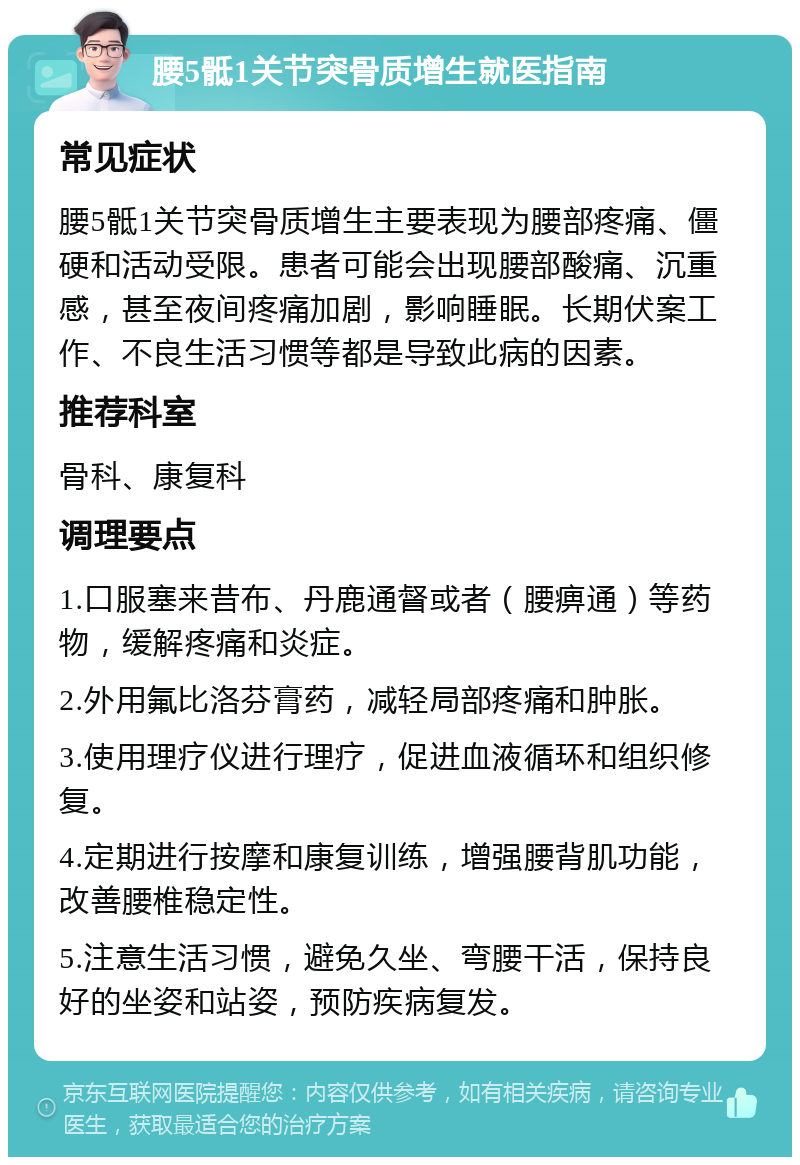 腰5骶1关节突骨质增生就医指南 常见症状 腰5骶1关节突骨质增生主要表现为腰部疼痛、僵硬和活动受限。患者可能会出现腰部酸痛、沉重感，甚至夜间疼痛加剧，影响睡眠。长期伏案工作、不良生活习惯等都是导致此病的因素。 推荐科室 骨科、康复科 调理要点 1.口服塞来昔布、丹鹿通督或者（腰痹通）等药物，缓解疼痛和炎症。 2.外用氟比洛芬膏药，减轻局部疼痛和肿胀。 3.使用理疗仪进行理疗，促进血液循环和组织修复。 4.定期进行按摩和康复训练，增强腰背肌功能，改善腰椎稳定性。 5.注意生活习惯，避免久坐、弯腰干活，保持良好的坐姿和站姿，预防疾病复发。