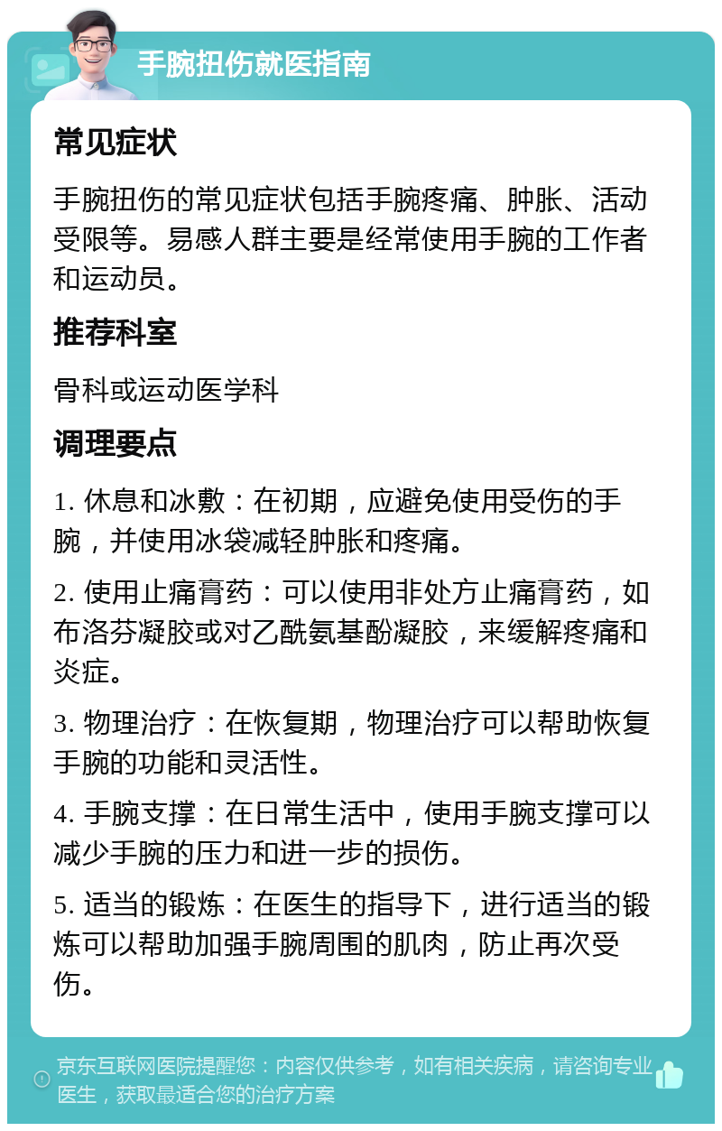 手腕扭伤就医指南 常见症状 手腕扭伤的常见症状包括手腕疼痛、肿胀、活动受限等。易感人群主要是经常使用手腕的工作者和运动员。 推荐科室 骨科或运动医学科 调理要点 1. 休息和冰敷：在初期，应避免使用受伤的手腕，并使用冰袋减轻肿胀和疼痛。 2. 使用止痛膏药：可以使用非处方止痛膏药，如布洛芬凝胶或对乙酰氨基酚凝胶，来缓解疼痛和炎症。 3. 物理治疗：在恢复期，物理治疗可以帮助恢复手腕的功能和灵活性。 4. 手腕支撑：在日常生活中，使用手腕支撑可以减少手腕的压力和进一步的损伤。 5. 适当的锻炼：在医生的指导下，进行适当的锻炼可以帮助加强手腕周围的肌肉，防止再次受伤。