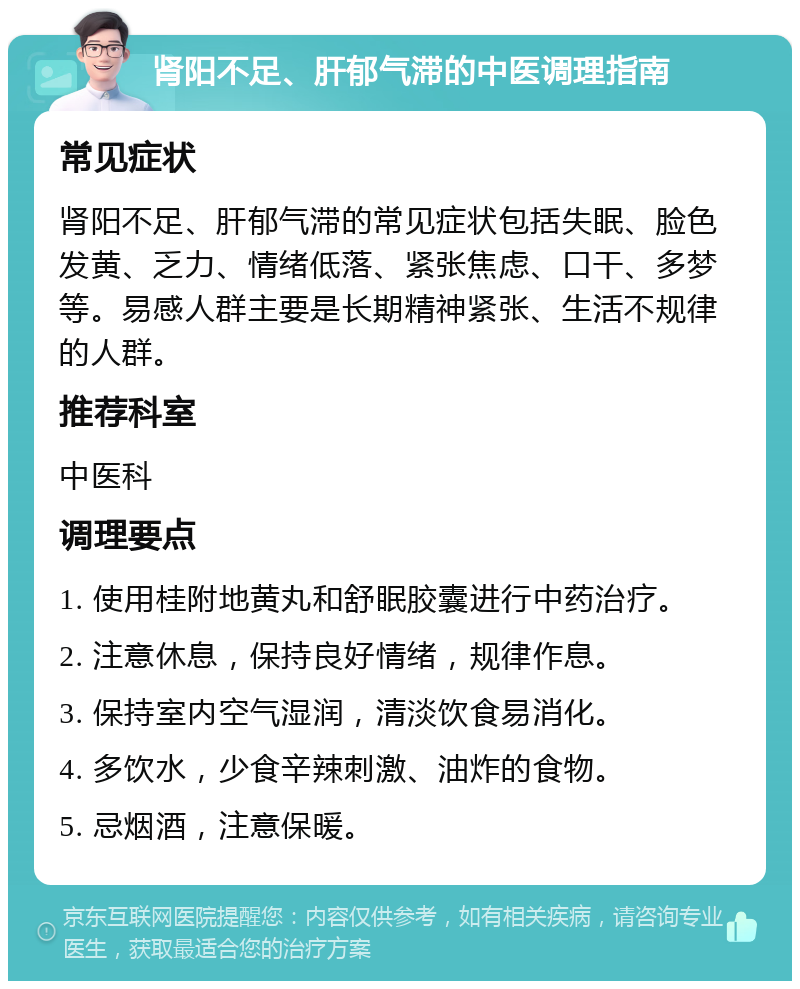 肾阳不足、肝郁气滞的中医调理指南 常见症状 肾阳不足、肝郁气滞的常见症状包括失眠、脸色发黄、乏力、情绪低落、紧张焦虑、口干、多梦等。易感人群主要是长期精神紧张、生活不规律的人群。 推荐科室 中医科 调理要点 1. 使用桂附地黄丸和舒眠胶囊进行中药治疗。 2. 注意休息，保持良好情绪，规律作息。 3. 保持室内空气湿润，清淡饮食易消化。 4. 多饮水，少食辛辣刺激、油炸的食物。 5. 忌烟酒，注意保暖。