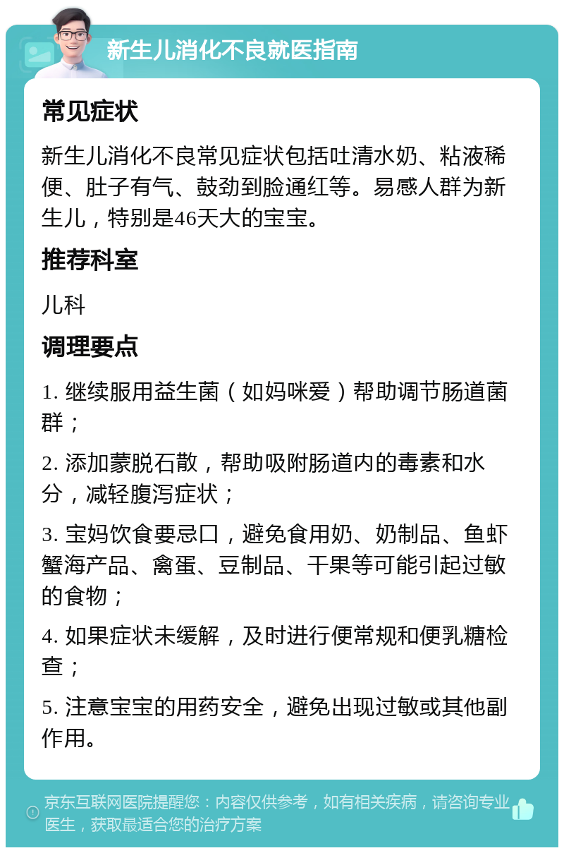 新生儿消化不良就医指南 常见症状 新生儿消化不良常见症状包括吐清水奶、粘液稀便、肚子有气、鼓劲到脸通红等。易感人群为新生儿，特别是46天大的宝宝。 推荐科室 儿科 调理要点 1. 继续服用益生菌（如妈咪爱）帮助调节肠道菌群； 2. 添加蒙脱石散，帮助吸附肠道内的毒素和水分，减轻腹泻症状； 3. 宝妈饮食要忌口，避免食用奶、奶制品、鱼虾蟹海产品、禽蛋、豆制品、干果等可能引起过敏的食物； 4. 如果症状未缓解，及时进行便常规和便乳糖检查； 5. 注意宝宝的用药安全，避免出现过敏或其他副作用。