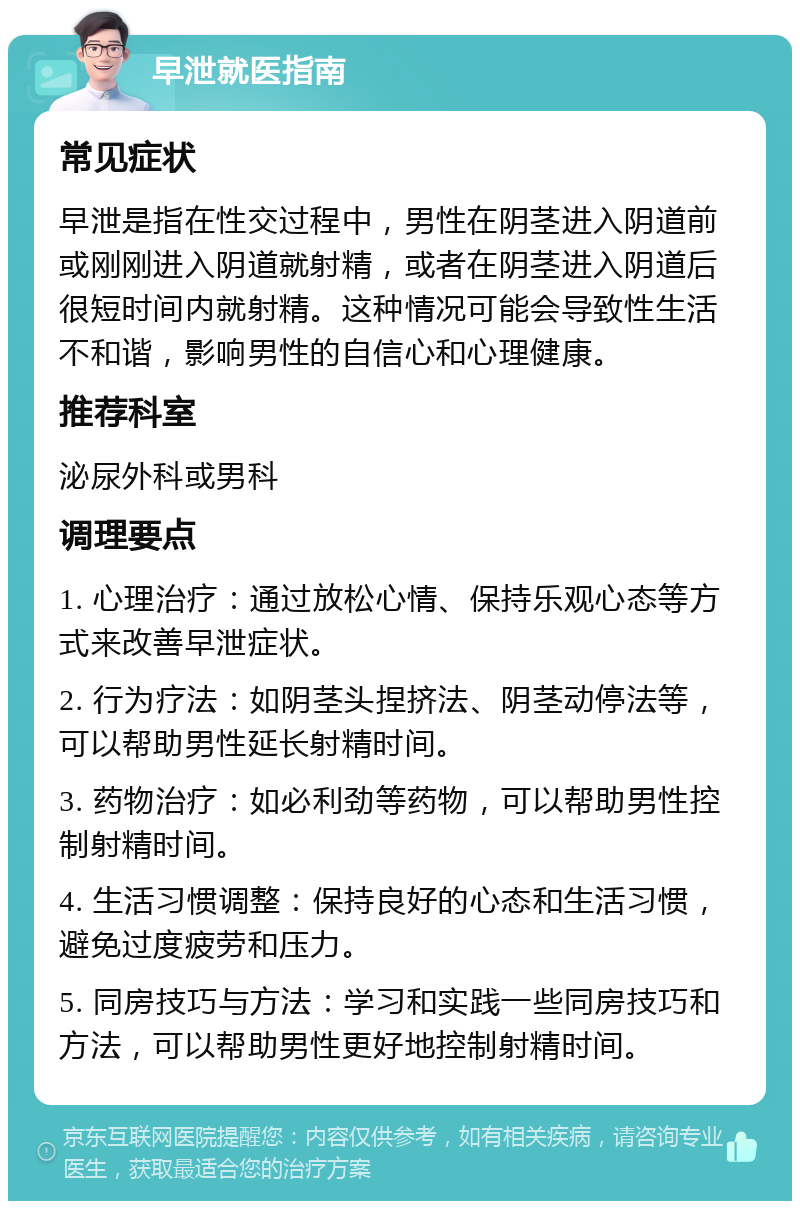 早泄就医指南 常见症状 早泄是指在性交过程中，男性在阴茎进入阴道前或刚刚进入阴道就射精，或者在阴茎进入阴道后很短时间内就射精。这种情况可能会导致性生活不和谐，影响男性的自信心和心理健康。 推荐科室 泌尿外科或男科 调理要点 1. 心理治疗：通过放松心情、保持乐观心态等方式来改善早泄症状。 2. 行为疗法：如阴茎头捏挤法、阴茎动停法等，可以帮助男性延长射精时间。 3. 药物治疗：如必利劲等药物，可以帮助男性控制射精时间。 4. 生活习惯调整：保持良好的心态和生活习惯，避免过度疲劳和压力。 5. 同房技巧与方法：学习和实践一些同房技巧和方法，可以帮助男性更好地控制射精时间。