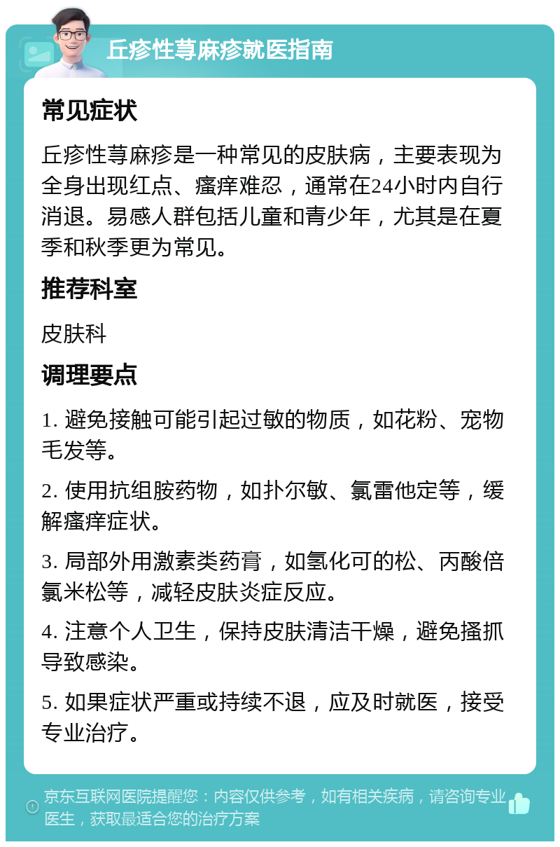 丘疹性荨麻疹就医指南 常见症状 丘疹性荨麻疹是一种常见的皮肤病，主要表现为全身出现红点、瘙痒难忍，通常在24小时内自行消退。易感人群包括儿童和青少年，尤其是在夏季和秋季更为常见。 推荐科室 皮肤科 调理要点 1. 避免接触可能引起过敏的物质，如花粉、宠物毛发等。 2. 使用抗组胺药物，如扑尔敏、氯雷他定等，缓解瘙痒症状。 3. 局部外用激素类药膏，如氢化可的松、丙酸倍氯米松等，减轻皮肤炎症反应。 4. 注意个人卫生，保持皮肤清洁干燥，避免搔抓导致感染。 5. 如果症状严重或持续不退，应及时就医，接受专业治疗。