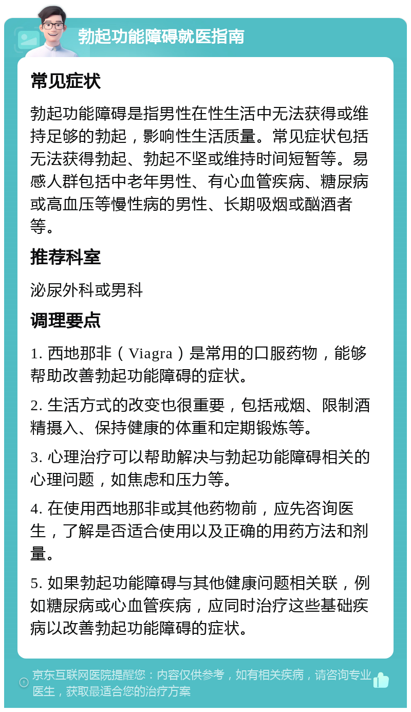 勃起功能障碍就医指南 常见症状 勃起功能障碍是指男性在性生活中无法获得或维持足够的勃起，影响性生活质量。常见症状包括无法获得勃起、勃起不坚或维持时间短暂等。易感人群包括中老年男性、有心血管疾病、糖尿病或高血压等慢性病的男性、长期吸烟或酗酒者等。 推荐科室 泌尿外科或男科 调理要点 1. 西地那非（Viagra）是常用的口服药物，能够帮助改善勃起功能障碍的症状。 2. 生活方式的改变也很重要，包括戒烟、限制酒精摄入、保持健康的体重和定期锻炼等。 3. 心理治疗可以帮助解决与勃起功能障碍相关的心理问题，如焦虑和压力等。 4. 在使用西地那非或其他药物前，应先咨询医生，了解是否适合使用以及正确的用药方法和剂量。 5. 如果勃起功能障碍与其他健康问题相关联，例如糖尿病或心血管疾病，应同时治疗这些基础疾病以改善勃起功能障碍的症状。