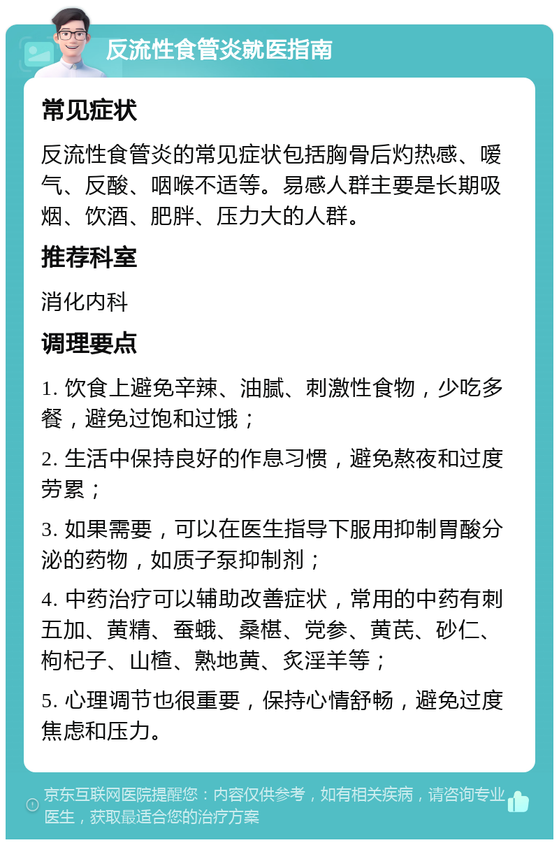 反流性食管炎就医指南 常见症状 反流性食管炎的常见症状包括胸骨后灼热感、嗳气、反酸、咽喉不适等。易感人群主要是长期吸烟、饮酒、肥胖、压力大的人群。 推荐科室 消化内科 调理要点 1. 饮食上避免辛辣、油腻、刺激性食物，少吃多餐，避免过饱和过饿； 2. 生活中保持良好的作息习惯，避免熬夜和过度劳累； 3. 如果需要，可以在医生指导下服用抑制胃酸分泌的药物，如质子泵抑制剂； 4. 中药治疗可以辅助改善症状，常用的中药有刺五加、黄精、蚕蛾、桑椹、党参、黄芪、砂仁、枸杞子、山楂、熟地黄、炙淫羊等； 5. 心理调节也很重要，保持心情舒畅，避免过度焦虑和压力。