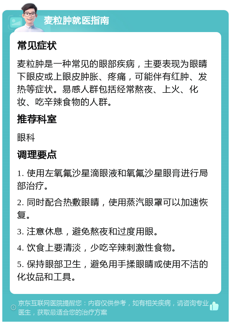 麦粒肿就医指南 常见症状 麦粒肿是一种常见的眼部疾病，主要表现为眼睛下眼皮或上眼皮肿胀、疼痛，可能伴有红肿、发热等症状。易感人群包括经常熬夜、上火、化妆、吃辛辣食物的人群。 推荐科室 眼科 调理要点 1. 使用左氧氟沙星滴眼液和氧氟沙星眼膏进行局部治疗。 2. 同时配合热敷眼睛，使用蒸汽眼罩可以加速恢复。 3. 注意休息，避免熬夜和过度用眼。 4. 饮食上要清淡，少吃辛辣刺激性食物。 5. 保持眼部卫生，避免用手揉眼睛或使用不洁的化妆品和工具。