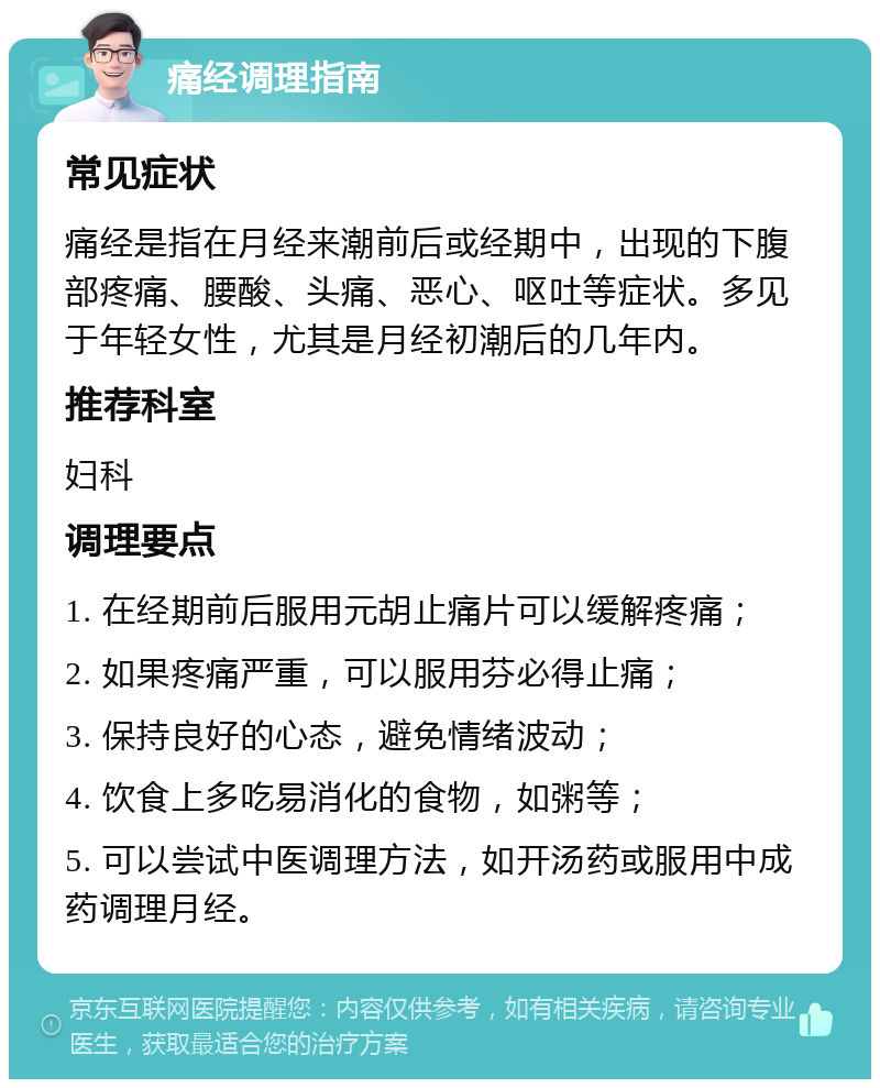 痛经调理指南 常见症状 痛经是指在月经来潮前后或经期中，出现的下腹部疼痛、腰酸、头痛、恶心、呕吐等症状。多见于年轻女性，尤其是月经初潮后的几年内。 推荐科室 妇科 调理要点 1. 在经期前后服用元胡止痛片可以缓解疼痛； 2. 如果疼痛严重，可以服用芬必得止痛； 3. 保持良好的心态，避免情绪波动； 4. 饮食上多吃易消化的食物，如粥等； 5. 可以尝试中医调理方法，如开汤药或服用中成药调理月经。