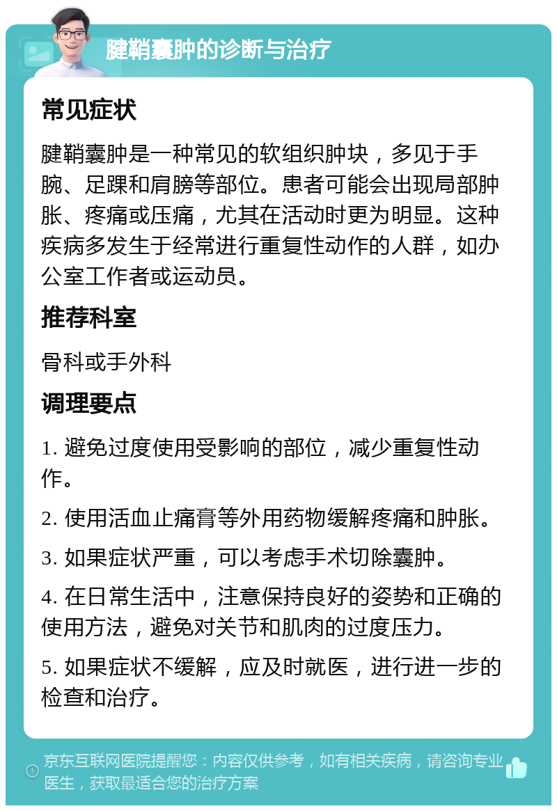 腱鞘囊肿的诊断与治疗 常见症状 腱鞘囊肿是一种常见的软组织肿块，多见于手腕、足踝和肩膀等部位。患者可能会出现局部肿胀、疼痛或压痛，尤其在活动时更为明显。这种疾病多发生于经常进行重复性动作的人群，如办公室工作者或运动员。 推荐科室 骨科或手外科 调理要点 1. 避免过度使用受影响的部位，减少重复性动作。 2. 使用活血止痛膏等外用药物缓解疼痛和肿胀。 3. 如果症状严重，可以考虑手术切除囊肿。 4. 在日常生活中，注意保持良好的姿势和正确的使用方法，避免对关节和肌肉的过度压力。 5. 如果症状不缓解，应及时就医，进行进一步的检查和治疗。