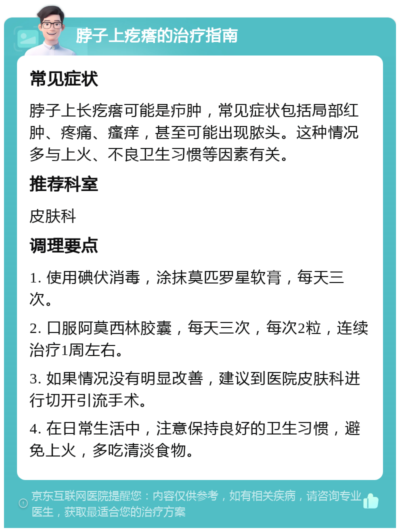 脖子上疙瘩的治疗指南 常见症状 脖子上长疙瘩可能是疖肿，常见症状包括局部红肿、疼痛、瘙痒，甚至可能出现脓头。这种情况多与上火、不良卫生习惯等因素有关。 推荐科室 皮肤科 调理要点 1. 使用碘伏消毒，涂抹莫匹罗星软膏，每天三次。 2. 口服阿莫西林胶囊，每天三次，每次2粒，连续治疗1周左右。 3. 如果情况没有明显改善，建议到医院皮肤科进行切开引流手术。 4. 在日常生活中，注意保持良好的卫生习惯，避免上火，多吃清淡食物。