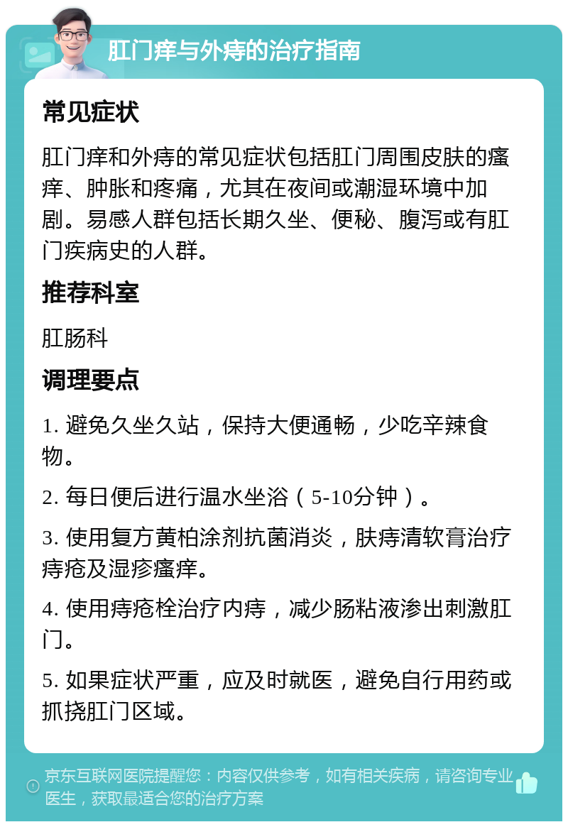 肛门痒与外痔的治疗指南 常见症状 肛门痒和外痔的常见症状包括肛门周围皮肤的瘙痒、肿胀和疼痛，尤其在夜间或潮湿环境中加剧。易感人群包括长期久坐、便秘、腹泻或有肛门疾病史的人群。 推荐科室 肛肠科 调理要点 1. 避免久坐久站，保持大便通畅，少吃辛辣食物。 2. 每日便后进行温水坐浴（5-10分钟）。 3. 使用复方黄柏涂剂抗菌消炎，肤痔清软膏治疗痔疮及湿疹瘙痒。 4. 使用痔疮栓治疗内痔，减少肠粘液渗出刺激肛门。 5. 如果症状严重，应及时就医，避免自行用药或抓挠肛门区域。