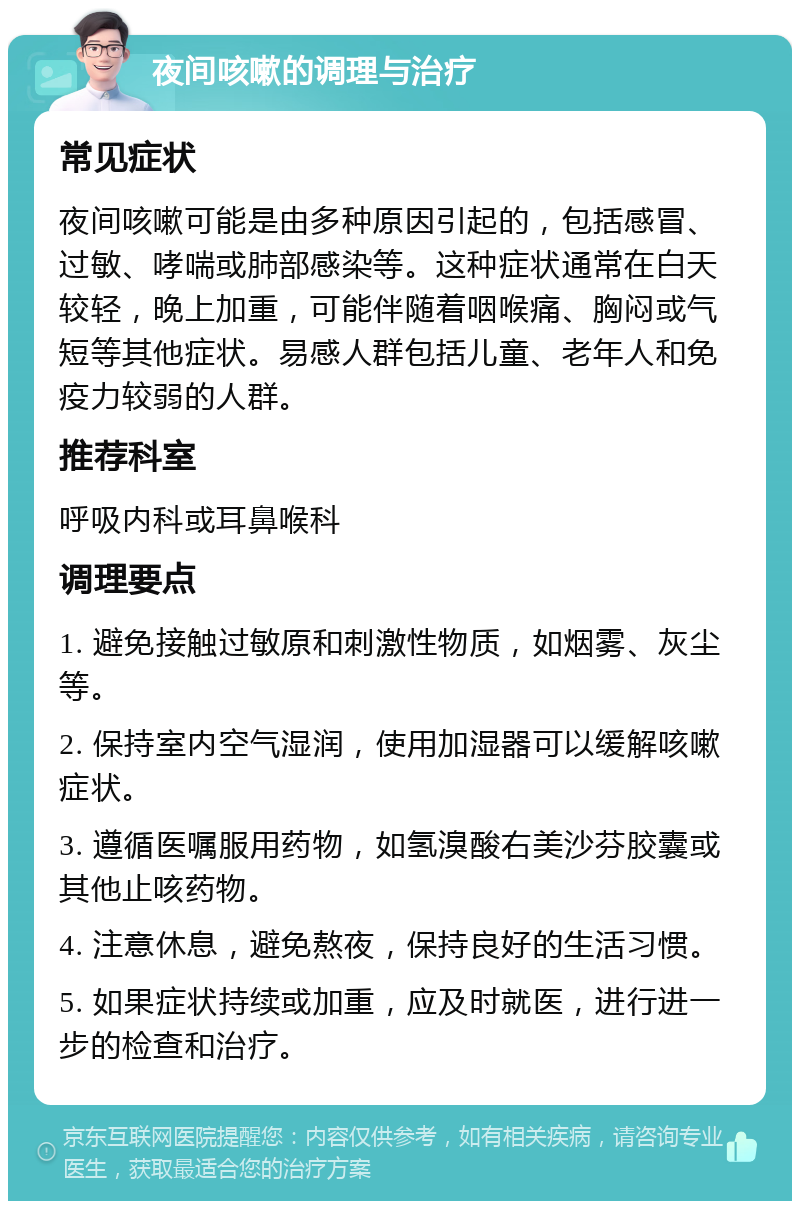 夜间咳嗽的调理与治疗 常见症状 夜间咳嗽可能是由多种原因引起的，包括感冒、过敏、哮喘或肺部感染等。这种症状通常在白天较轻，晚上加重，可能伴随着咽喉痛、胸闷或气短等其他症状。易感人群包括儿童、老年人和免疫力较弱的人群。 推荐科室 呼吸内科或耳鼻喉科 调理要点 1. 避免接触过敏原和刺激性物质，如烟雾、灰尘等。 2. 保持室内空气湿润，使用加湿器可以缓解咳嗽症状。 3. 遵循医嘱服用药物，如氢溴酸右美沙芬胶囊或其他止咳药物。 4. 注意休息，避免熬夜，保持良好的生活习惯。 5. 如果症状持续或加重，应及时就医，进行进一步的检查和治疗。