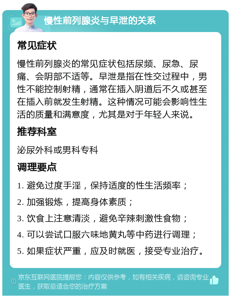 慢性前列腺炎与早泄的关系 常见症状 慢性前列腺炎的常见症状包括尿频、尿急、尿痛、会阴部不适等。早泄是指在性交过程中，男性不能控制射精，通常在插入阴道后不久或甚至在插入前就发生射精。这种情况可能会影响性生活的质量和满意度，尤其是对于年轻人来说。 推荐科室 泌尿外科或男科专科 调理要点 1. 避免过度手淫，保持适度的性生活频率； 2. 加强锻炼，提高身体素质； 3. 饮食上注意清淡，避免辛辣刺激性食物； 4. 可以尝试口服六味地黄丸等中药进行调理； 5. 如果症状严重，应及时就医，接受专业治疗。