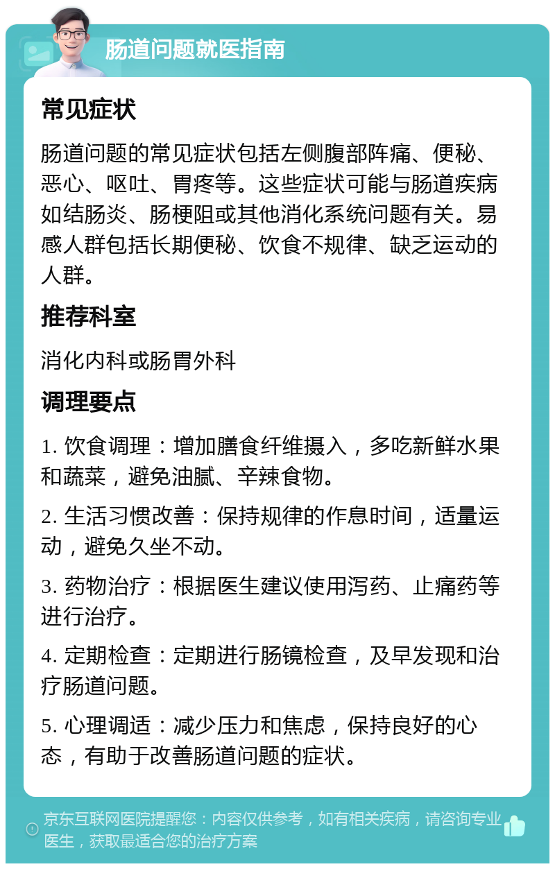 肠道问题就医指南 常见症状 肠道问题的常见症状包括左侧腹部阵痛、便秘、恶心、呕吐、胃疼等。这些症状可能与肠道疾病如结肠炎、肠梗阻或其他消化系统问题有关。易感人群包括长期便秘、饮食不规律、缺乏运动的人群。 推荐科室 消化内科或肠胃外科 调理要点 1. 饮食调理：增加膳食纤维摄入，多吃新鲜水果和蔬菜，避免油腻、辛辣食物。 2. 生活习惯改善：保持规律的作息时间，适量运动，避免久坐不动。 3. 药物治疗：根据医生建议使用泻药、止痛药等进行治疗。 4. 定期检查：定期进行肠镜检查，及早发现和治疗肠道问题。 5. 心理调适：减少压力和焦虑，保持良好的心态，有助于改善肠道问题的症状。