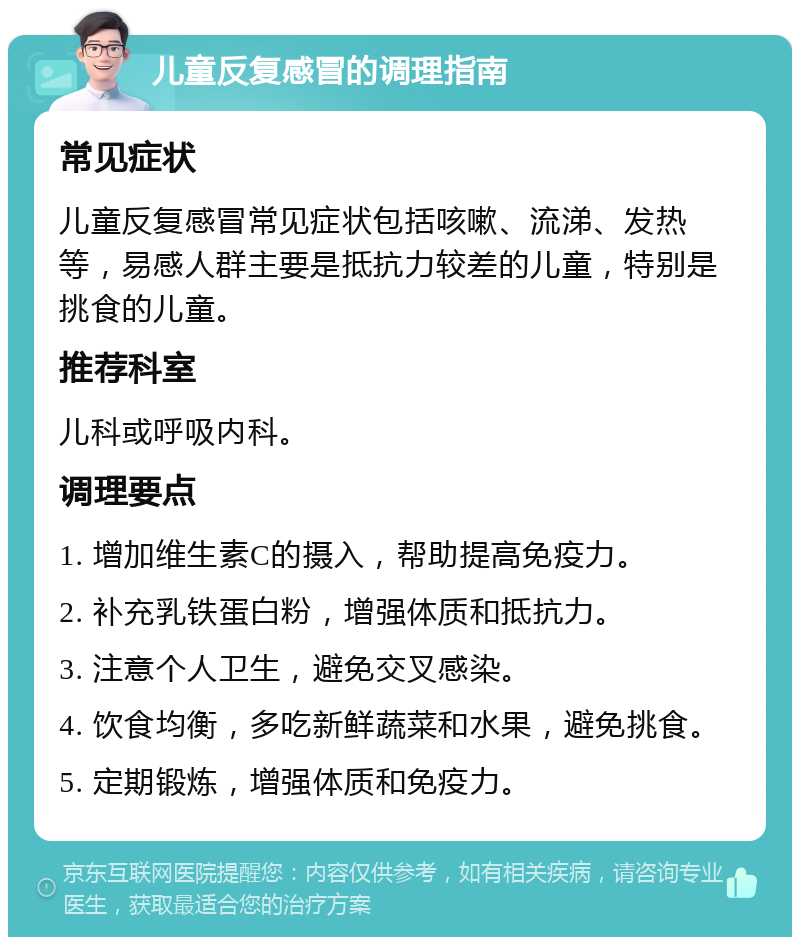 儿童反复感冒的调理指南 常见症状 儿童反复感冒常见症状包括咳嗽、流涕、发热等，易感人群主要是抵抗力较差的儿童，特别是挑食的儿童。 推荐科室 儿科或呼吸内科。 调理要点 1. 增加维生素C的摄入，帮助提高免疫力。 2. 补充乳铁蛋白粉，增强体质和抵抗力。 3. 注意个人卫生，避免交叉感染。 4. 饮食均衡，多吃新鲜蔬菜和水果，避免挑食。 5. 定期锻炼，增强体质和免疫力。