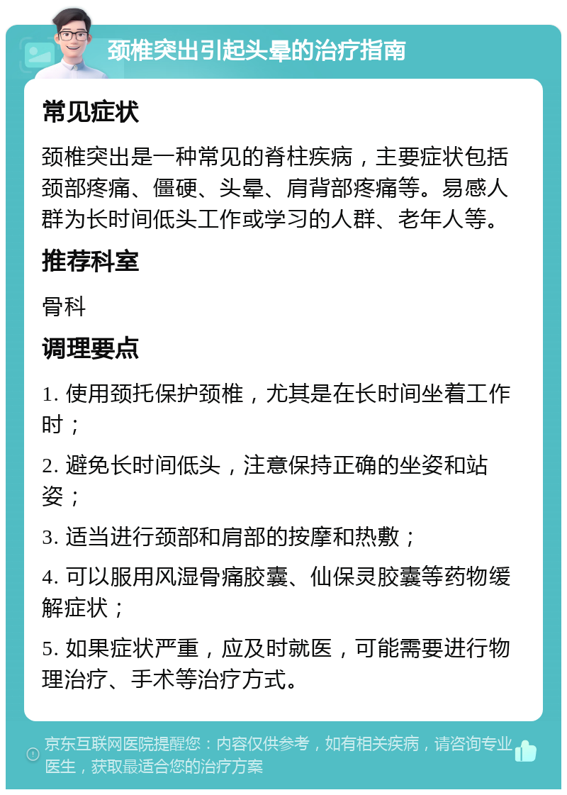 颈椎突出引起头晕的治疗指南 常见症状 颈椎突出是一种常见的脊柱疾病，主要症状包括颈部疼痛、僵硬、头晕、肩背部疼痛等。易感人群为长时间低头工作或学习的人群、老年人等。 推荐科室 骨科 调理要点 1. 使用颈托保护颈椎，尤其是在长时间坐着工作时； 2. 避免长时间低头，注意保持正确的坐姿和站姿； 3. 适当进行颈部和肩部的按摩和热敷； 4. 可以服用风湿骨痛胶囊、仙保灵胶囊等药物缓解症状； 5. 如果症状严重，应及时就医，可能需要进行物理治疗、手术等治疗方式。