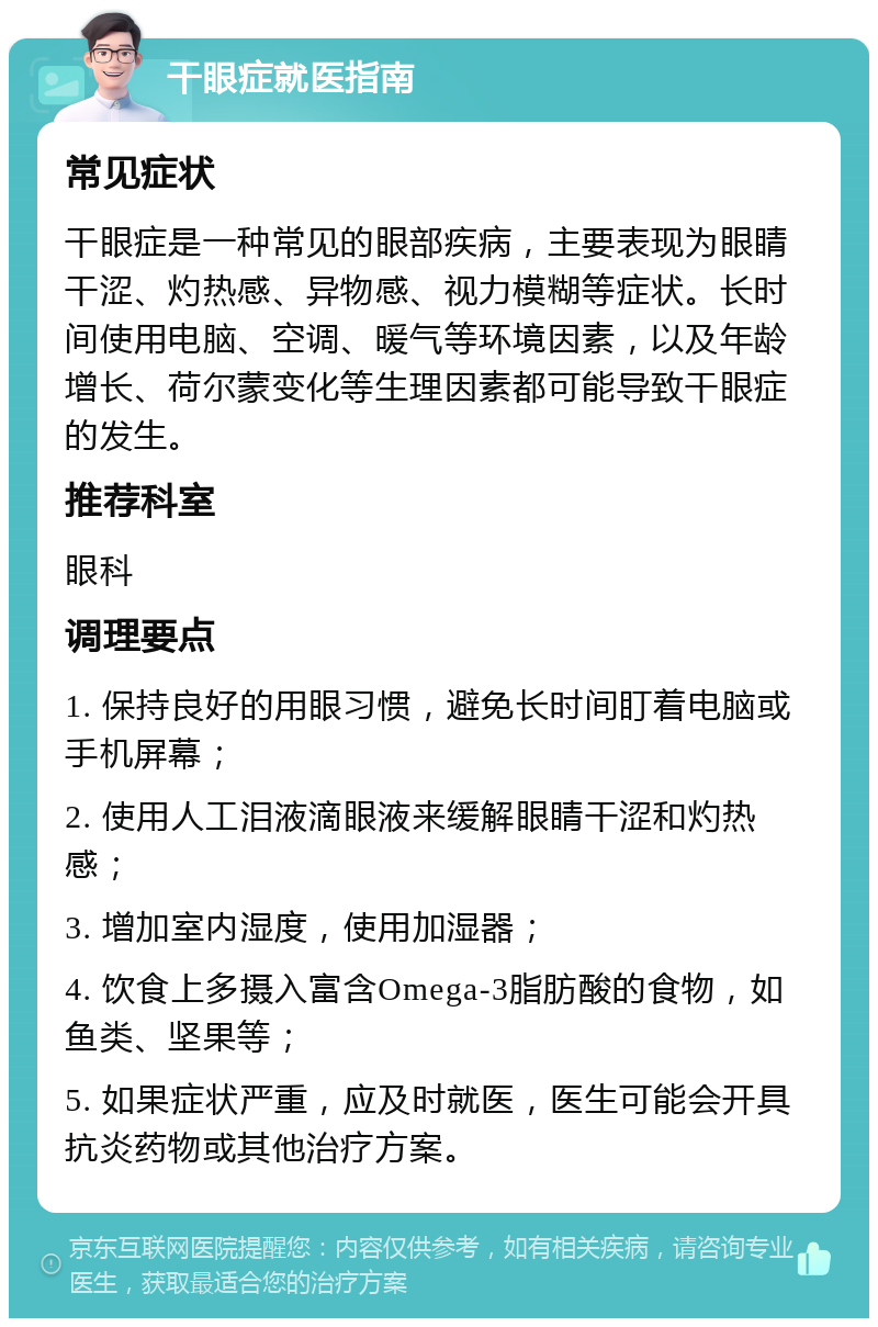 干眼症就医指南 常见症状 干眼症是一种常见的眼部疾病，主要表现为眼睛干涩、灼热感、异物感、视力模糊等症状。长时间使用电脑、空调、暖气等环境因素，以及年龄增长、荷尔蒙变化等生理因素都可能导致干眼症的发生。 推荐科室 眼科 调理要点 1. 保持良好的用眼习惯，避免长时间盯着电脑或手机屏幕； 2. 使用人工泪液滴眼液来缓解眼睛干涩和灼热感； 3. 增加室内湿度，使用加湿器； 4. 饮食上多摄入富含Omega-3脂肪酸的食物，如鱼类、坚果等； 5. 如果症状严重，应及时就医，医生可能会开具抗炎药物或其他治疗方案。