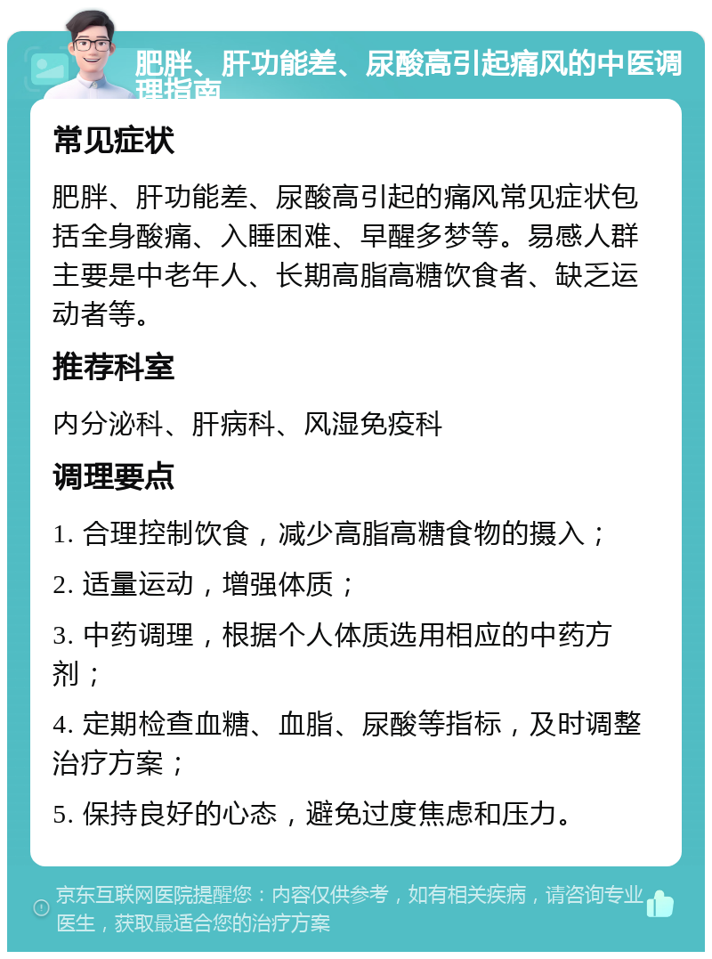 肥胖、肝功能差、尿酸高引起痛风的中医调理指南 常见症状 肥胖、肝功能差、尿酸高引起的痛风常见症状包括全身酸痛、入睡困难、早醒多梦等。易感人群主要是中老年人、长期高脂高糖饮食者、缺乏运动者等。 推荐科室 内分泌科、肝病科、风湿免疫科 调理要点 1. 合理控制饮食，减少高脂高糖食物的摄入； 2. 适量运动，增强体质； 3. 中药调理，根据个人体质选用相应的中药方剂； 4. 定期检查血糖、血脂、尿酸等指标，及时调整治疗方案； 5. 保持良好的心态，避免过度焦虑和压力。