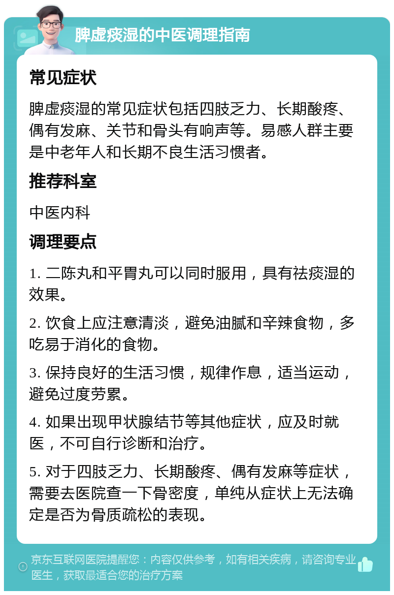 脾虚痰湿的中医调理指南 常见症状 脾虚痰湿的常见症状包括四肢乏力、长期酸疼、偶有发麻、关节和骨头有响声等。易感人群主要是中老年人和长期不良生活习惯者。 推荐科室 中医内科 调理要点 1. 二陈丸和平胃丸可以同时服用，具有祛痰湿的效果。 2. 饮食上应注意清淡，避免油腻和辛辣食物，多吃易于消化的食物。 3. 保持良好的生活习惯，规律作息，适当运动，避免过度劳累。 4. 如果出现甲状腺结节等其他症状，应及时就医，不可自行诊断和治疗。 5. 对于四肢乏力、长期酸疼、偶有发麻等症状，需要去医院查一下骨密度，单纯从症状上无法确定是否为骨质疏松的表现。