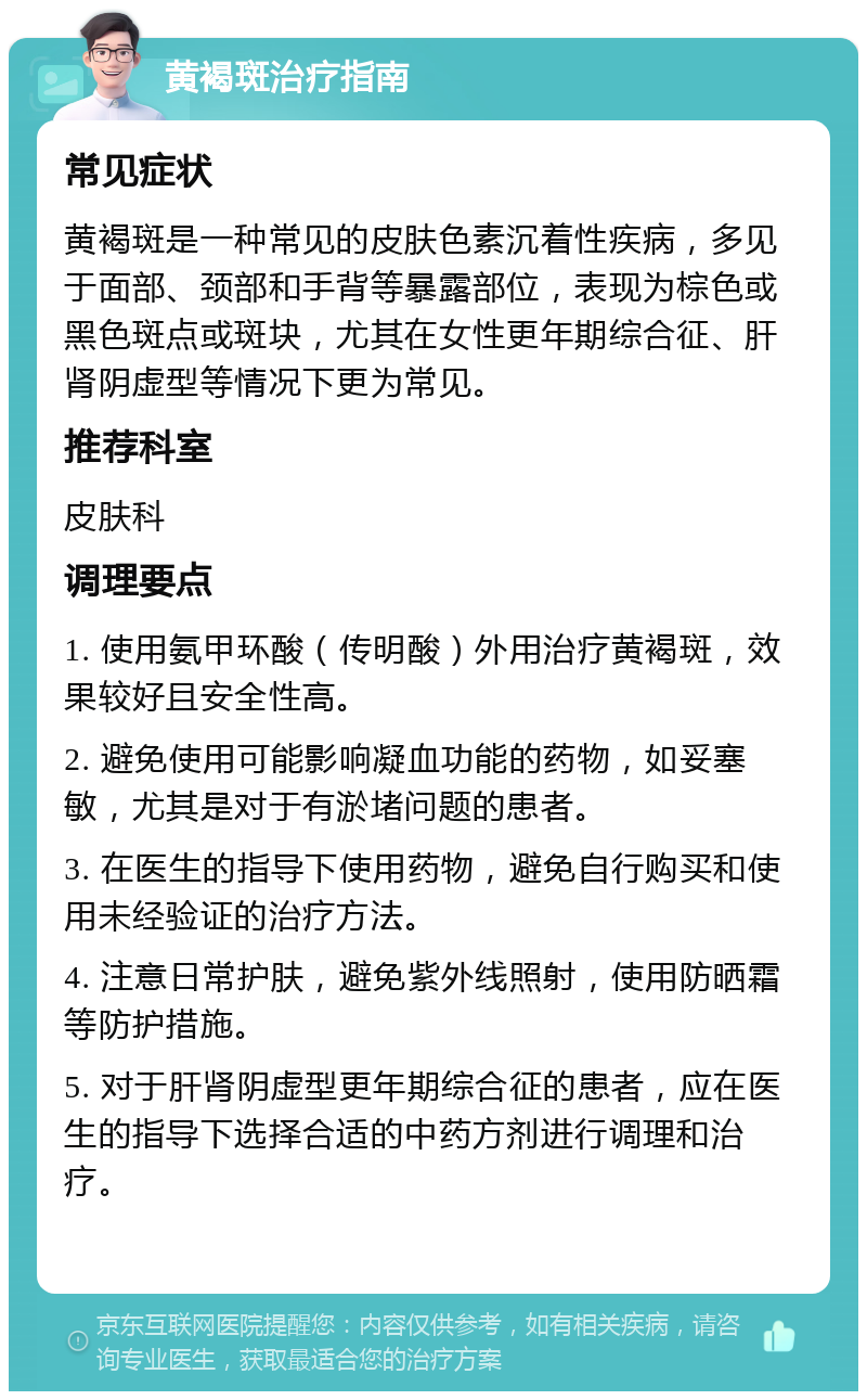 黄褐斑治疗指南 常见症状 黄褐斑是一种常见的皮肤色素沉着性疾病，多见于面部、颈部和手背等暴露部位，表现为棕色或黑色斑点或斑块，尤其在女性更年期综合征、肝肾阴虚型等情况下更为常见。 推荐科室 皮肤科 调理要点 1. 使用氨甲环酸（传明酸）外用治疗黄褐斑，效果较好且安全性高。 2. 避免使用可能影响凝血功能的药物，如妥塞敏，尤其是对于有淤堵问题的患者。 3. 在医生的指导下使用药物，避免自行购买和使用未经验证的治疗方法。 4. 注意日常护肤，避免紫外线照射，使用防晒霜等防护措施。 5. 对于肝肾阴虚型更年期综合征的患者，应在医生的指导下选择合适的中药方剂进行调理和治疗。