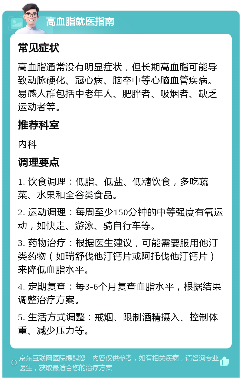 高血脂就医指南 常见症状 高血脂通常没有明显症状，但长期高血脂可能导致动脉硬化、冠心病、脑卒中等心脑血管疾病。易感人群包括中老年人、肥胖者、吸烟者、缺乏运动者等。 推荐科室 内科 调理要点 1. 饮食调理：低脂、低盐、低糖饮食，多吃蔬菜、水果和全谷类食品。 2. 运动调理：每周至少150分钟的中等强度有氧运动，如快走、游泳、骑自行车等。 3. 药物治疗：根据医生建议，可能需要服用他汀类药物（如瑞舒伐他汀钙片或阿托伐他汀钙片）来降低血脂水平。 4. 定期复查：每3-6个月复查血脂水平，根据结果调整治疗方案。 5. 生活方式调整：戒烟、限制酒精摄入、控制体重、减少压力等。