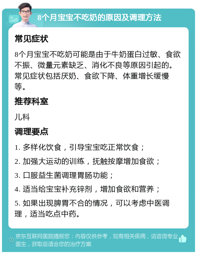 8个月宝宝不吃奶的原因及调理方法 常见症状 8个月宝宝不吃奶可能是由于牛奶蛋白过敏、食欲不振、微量元素缺乏、消化不良等原因引起的。常见症状包括厌奶、食欲下降、体重增长缓慢等。 推荐科室 儿科 调理要点 1. 多样化饮食，引导宝宝吃正常饮食； 2. 加强大运动的训练，抚触按摩增加食欲； 3. 口服益生菌调理胃肠功能； 4. 适当给宝宝补充锌剂，增加食欲和营养； 5. 如果出现脾胃不合的情况，可以考虑中医调理，适当吃点中药。