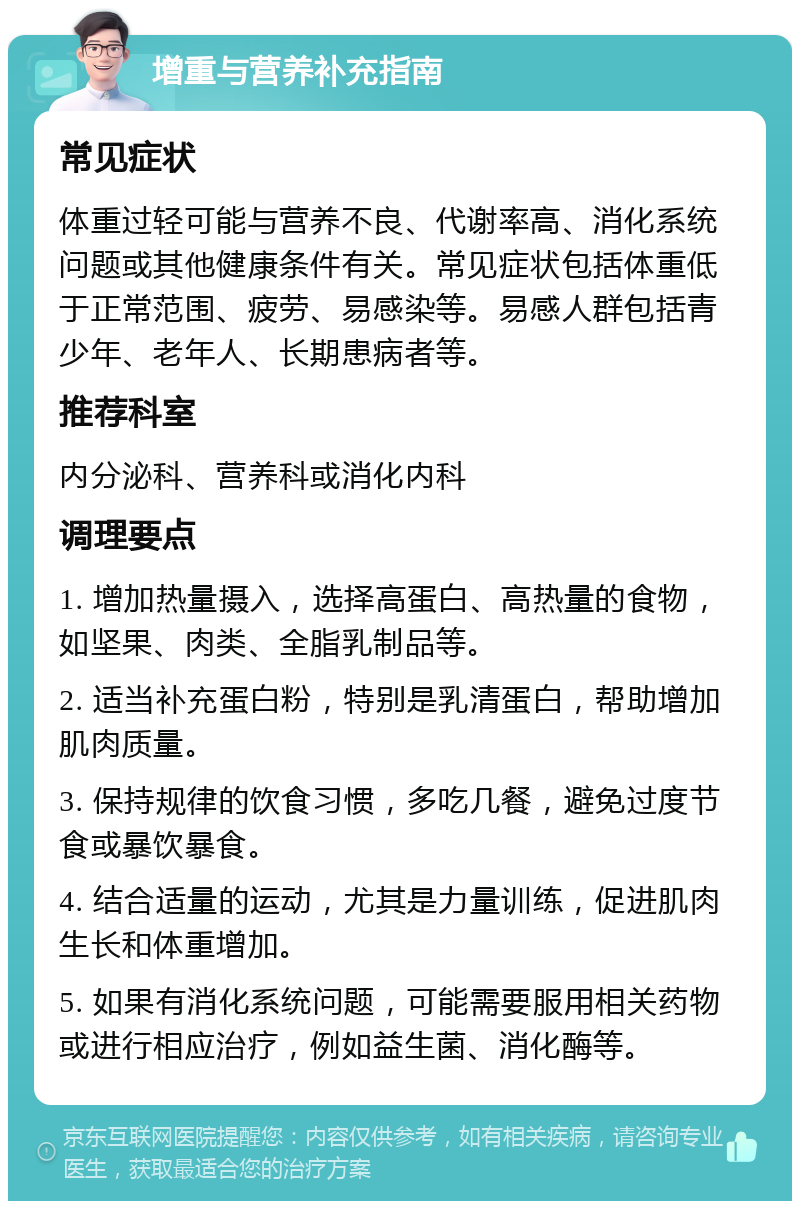 增重与营养补充指南 常见症状 体重过轻可能与营养不良、代谢率高、消化系统问题或其他健康条件有关。常见症状包括体重低于正常范围、疲劳、易感染等。易感人群包括青少年、老年人、长期患病者等。 推荐科室 内分泌科、营养科或消化内科 调理要点 1. 增加热量摄入，选择高蛋白、高热量的食物，如坚果、肉类、全脂乳制品等。 2. 适当补充蛋白粉，特别是乳清蛋白，帮助增加肌肉质量。 3. 保持规律的饮食习惯，多吃几餐，避免过度节食或暴饮暴食。 4. 结合适量的运动，尤其是力量训练，促进肌肉生长和体重增加。 5. 如果有消化系统问题，可能需要服用相关药物或进行相应治疗，例如益生菌、消化酶等。