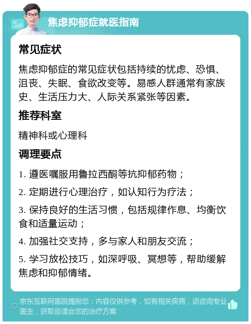 焦虑抑郁症就医指南 常见症状 焦虑抑郁症的常见症状包括持续的忧虑、恐惧、沮丧、失眠、食欲改变等。易感人群通常有家族史、生活压力大、人际关系紧张等因素。 推荐科室 精神科或心理科 调理要点 1. 遵医嘱服用鲁拉西酮等抗抑郁药物； 2. 定期进行心理治疗，如认知行为疗法； 3. 保持良好的生活习惯，包括规律作息、均衡饮食和适量运动； 4. 加强社交支持，多与家人和朋友交流； 5. 学习放松技巧，如深呼吸、冥想等，帮助缓解焦虑和抑郁情绪。