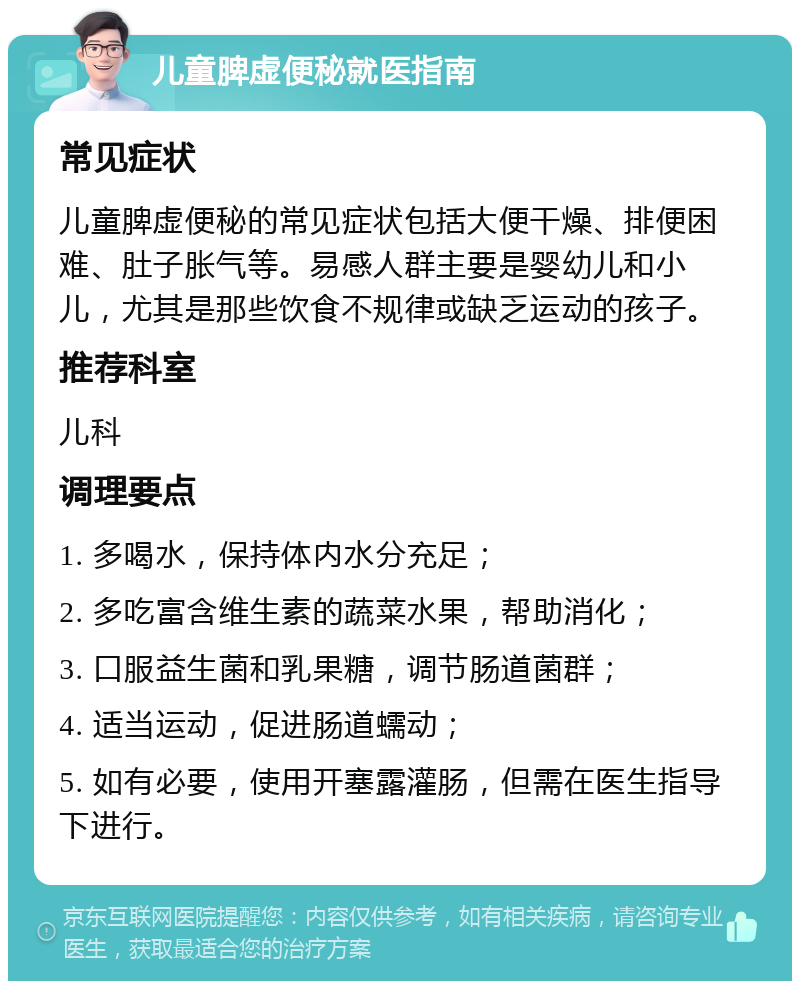 儿童脾虚便秘就医指南 常见症状 儿童脾虚便秘的常见症状包括大便干燥、排便困难、肚子胀气等。易感人群主要是婴幼儿和小儿，尤其是那些饮食不规律或缺乏运动的孩子。 推荐科室 儿科 调理要点 1. 多喝水，保持体内水分充足； 2. 多吃富含维生素的蔬菜水果，帮助消化； 3. 口服益生菌和乳果糖，调节肠道菌群； 4. 适当运动，促进肠道蠕动； 5. 如有必要，使用开塞露灌肠，但需在医生指导下进行。