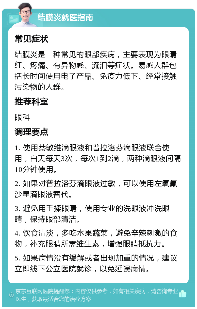 结膜炎就医指南 常见症状 结膜炎是一种常见的眼部疾病，主要表现为眼睛红、疼痛、有异物感、流泪等症状。易感人群包括长时间使用电子产品、免疫力低下、经常接触污染物的人群。 推荐科室 眼科 调理要点 1. 使用萘敏维滴眼液和普拉洛芬滴眼液联合使用，白天每天3次，每次1到2滴，两种滴眼液间隔10分钟使用。 2. 如果对普拉洛芬滴眼液过敏，可以使用左氧氟沙星滴眼液替代。 3. 避免用手揉眼睛，使用专业的洗眼液冲洗眼睛，保持眼部清洁。 4. 饮食清淡，多吃水果蔬菜，避免辛辣刺激的食物，补充眼睛所需维生素，增强眼睛抵抗力。 5. 如果病情没有缓解或者出现加重的情况，建议立即线下公立医院就诊，以免延误病情。