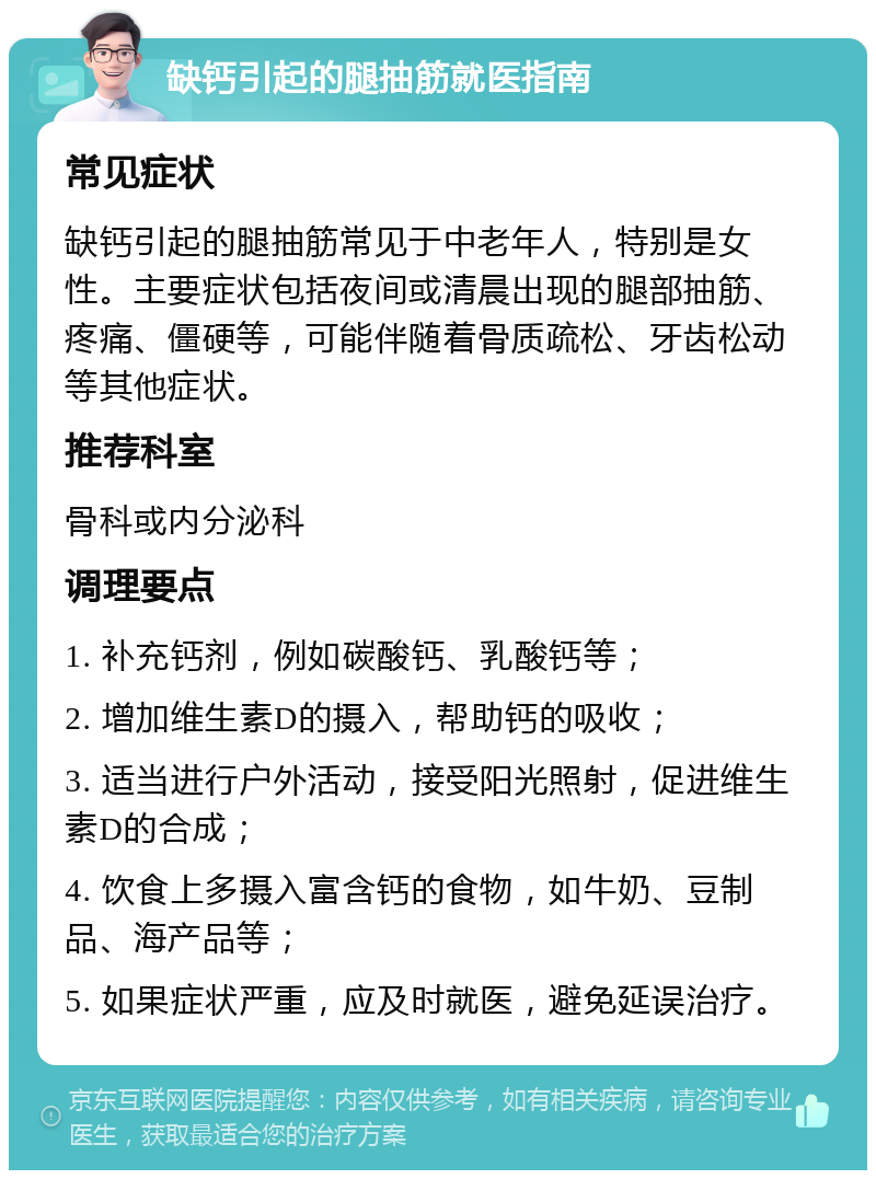 缺钙引起的腿抽筋就医指南 常见症状 缺钙引起的腿抽筋常见于中老年人，特别是女性。主要症状包括夜间或清晨出现的腿部抽筋、疼痛、僵硬等，可能伴随着骨质疏松、牙齿松动等其他症状。 推荐科室 骨科或内分泌科 调理要点 1. 补充钙剂，例如碳酸钙、乳酸钙等； 2. 增加维生素D的摄入，帮助钙的吸收； 3. 适当进行户外活动，接受阳光照射，促进维生素D的合成； 4. 饮食上多摄入富含钙的食物，如牛奶、豆制品、海产品等； 5. 如果症状严重，应及时就医，避免延误治疗。