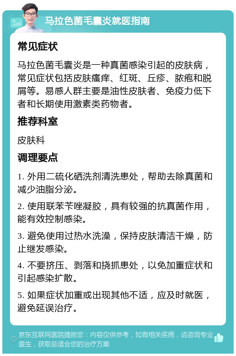 马拉色菌毛囊炎就医指南 常见症状 马拉色菌毛囊炎是一种真菌感染引起的皮肤病，常见症状包括皮肤瘙痒、红斑、丘疹、脓疱和脱屑等。易感人群主要是油性皮肤者、免疫力低下者和长期使用激素类药物者。 推荐科室 皮肤科 调理要点 1. 外用二硫化硒洗剂清洗患处，帮助去除真菌和减少油脂分泌。 2. 使用联苯苄唑凝胶，具有较强的抗真菌作用，能有效控制感染。 3. 避免使用过热水洗澡，保持皮肤清洁干燥，防止继发感染。 4. 不要挤压、剥落和挠抓患处，以免加重症状和引起感染扩散。 5. 如果症状加重或出现其他不适，应及时就医，避免延误治疗。