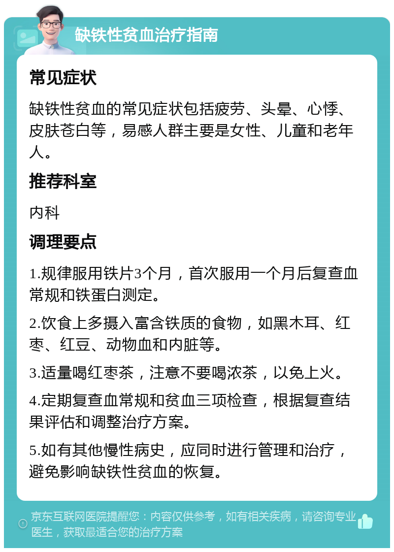 缺铁性贫血治疗指南 常见症状 缺铁性贫血的常见症状包括疲劳、头晕、心悸、皮肤苍白等，易感人群主要是女性、儿童和老年人。 推荐科室 内科 调理要点 1.规律服用铁片3个月，首次服用一个月后复查血常规和铁蛋白测定。 2.饮食上多摄入富含铁质的食物，如黑木耳、红枣、红豆、动物血和内脏等。 3.适量喝红枣茶，注意不要喝浓茶，以免上火。 4.定期复查血常规和贫血三项检查，根据复查结果评估和调整治疗方案。 5.如有其他慢性病史，应同时进行管理和治疗，避免影响缺铁性贫血的恢复。